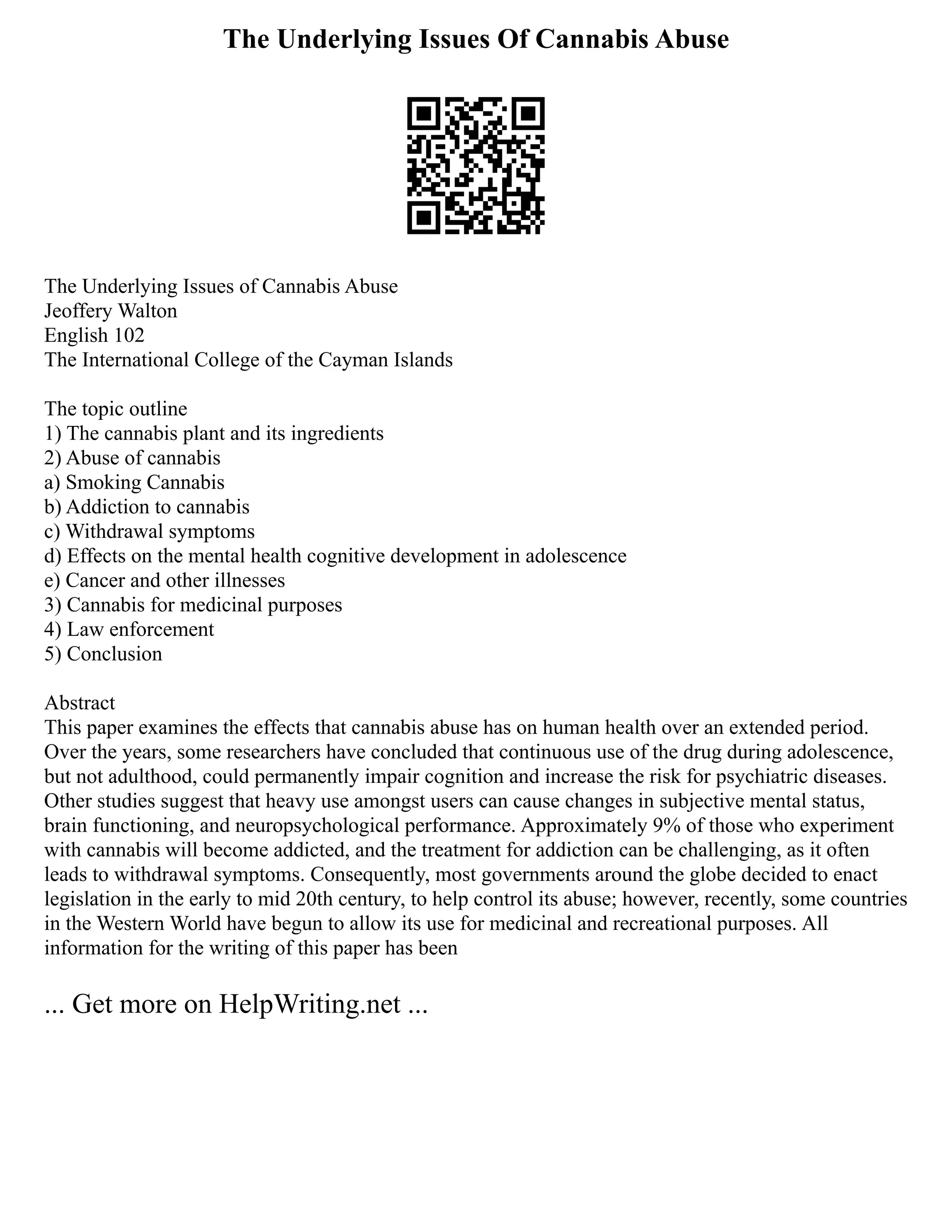 The Underlying Issues Of Cannabis Abuse
The Underlying Issues of Cannabis Abuse
Jeoffery Walton
English 102
The International College of the Cayman Islands
The topic outline
1) The cannabis plant and its ingredients
2) Abuse of cannabis
a) Smoking Cannabis
b) Addiction to cannabis
c) Withdrawal symptoms
d) Effects on the mental health cognitive development in adolescence
e) Cancer and other illnesses
3) Cannabis for medicinal purposes
4) Law enforcement
5) Conclusion
Abstract
This paper examines the effects that cannabis abuse has on human health over an extended period.
Over the years, some researchers have concluded that continuous use of the drug during adolescence,
but not adulthood, could permanently impair cognition and increase the risk for psychiatric diseases.
Other studies suggest that heavy use amongst users can cause changes in subjective mental status,
brain functioning, and neuropsychological performance. Approximately 9% of those who experiment
with cannabis will become addicted, and the treatment for addiction can be challenging, as it often
leads to withdrawal symptoms. Consequently, most governments around the globe decided to enact
legislation in the early to mid 20th century, to help control its abuse; however, recently, some countries
in the Western World have begun to allow its use for medicinal and recreational purposes. All
information for the writing of this paper has been
... Get more on HelpWriting.net ...
 