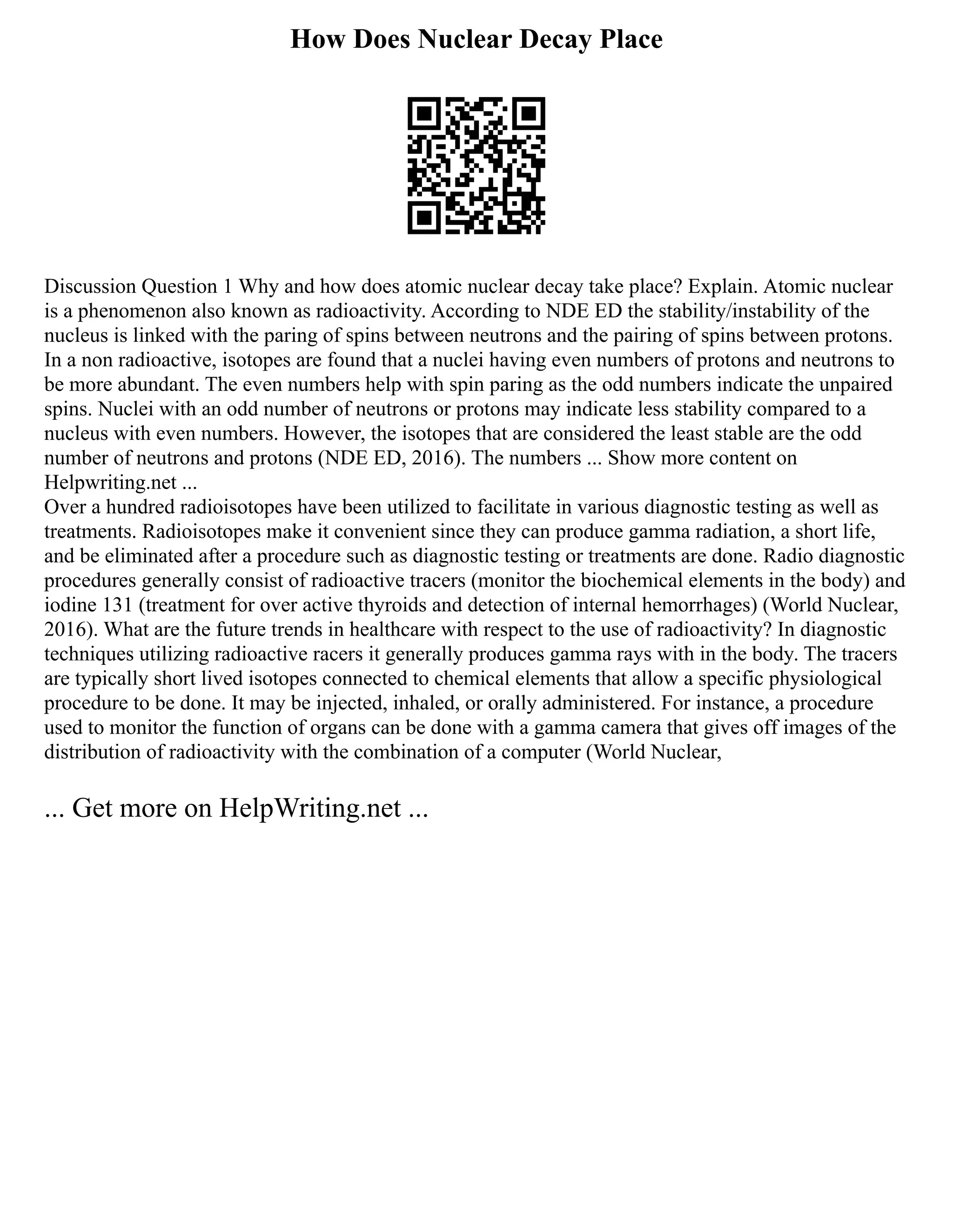 How Does Nuclear Decay Place
Discussion Question 1 Why and how does atomic nuclear decay take place? Explain. Atomic nuclear
is a phenomenon also known as radioactivity. According to NDE ED the stability/instability of the
nucleus is linked with the paring of spins between neutrons and the pairing of spins between protons.
In a non radioactive, isotopes are found that a nuclei having even numbers of protons and neutrons to
be more abundant. The even numbers help with spin paring as the odd numbers indicate the unpaired
spins. Nuclei with an odd number of neutrons or protons may indicate less stability compared to a
nucleus with even numbers. However, the isotopes that are considered the least stable are the odd
number of neutrons and protons (NDE ED, 2016). The numbers ... Show more content on
Helpwriting.net ...
Over a hundred radioisotopes have been utilized to facilitate in various diagnostic testing as well as
treatments. Radioisotopes make it convenient since they can produce gamma radiation, a short life,
and be eliminated after a procedure such as diagnostic testing or treatments are done. Radio diagnostic
procedures generally consist of radioactive tracers (monitor the biochemical elements in the body) and
iodine 131 (treatment for over active thyroids and detection of internal hemorrhages) (World Nuclear,
2016). What are the future trends in healthcare with respect to the use of radioactivity? In diagnostic
techniques utilizing radioactive racers it generally produces gamma rays with in the body. The tracers
are typically short lived isotopes connected to chemical elements that allow a specific physiological
procedure to be done. It may be injected, inhaled, or orally administered. For instance, a procedure
used to monitor the function of organs can be done with a gamma camera that gives off images of the
distribution of radioactivity with the combination of a computer (World Nuclear,
... Get more on HelpWriting.net ...
 
