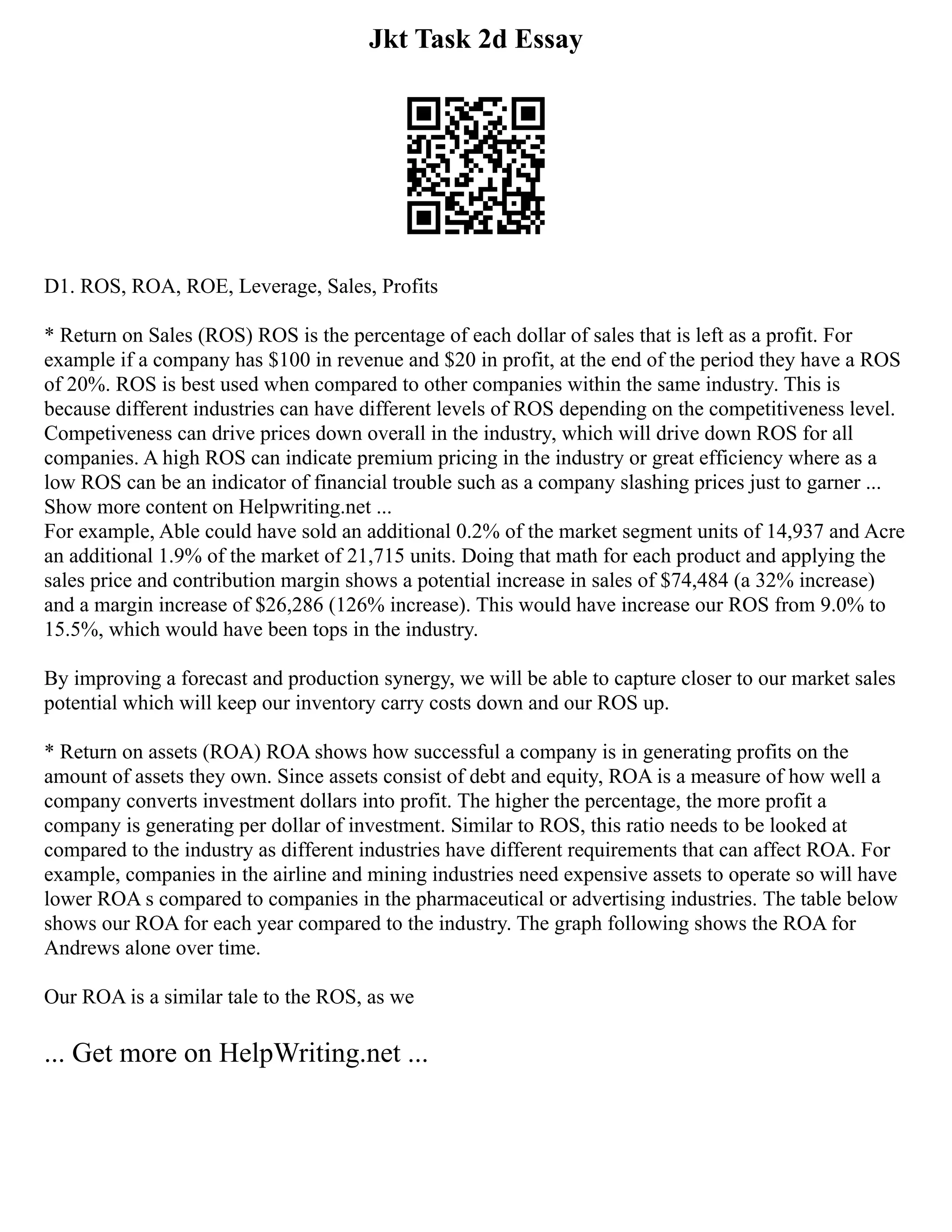 Jkt Task 2d Essay
D1. ROS, ROA, ROE, Leverage, Sales, Profits
* Return on Sales (ROS) ROS is the percentage of each dollar of sales that is left as a profit. For
example if a company has $100 in revenue and $20 in profit, at the end of the period they have a ROS
of 20%. ROS is best used when compared to other companies within the same industry. This is
because different industries can have different levels of ROS depending on the competitiveness level.
Competiveness can drive prices down overall in the industry, which will drive down ROS for all
companies. A high ROS can indicate premium pricing in the industry or great efficiency where as a
low ROS can be an indicator of financial trouble such as a company slashing prices just to garner ...
Show more content on Helpwriting.net ...
For example, Able could have sold an additional 0.2% of the market segment units of 14,937 and Acre
an additional 1.9% of the market of 21,715 units. Doing that math for each product and applying the
sales price and contribution margin shows a potential increase in sales of $74,484 (a 32% increase)
and a margin increase of $26,286 (126% increase). This would have increase our ROS from 9.0% to
15.5%, which would have been tops in the industry.
By improving a forecast and production synergy, we will be able to capture closer to our market sales
potential which will keep our inventory carry costs down and our ROS up.
* Return on assets (ROA) ROA shows how successful a company is in generating profits on the
amount of assets they own. Since assets consist of debt and equity, ROA is a measure of how well a
company converts investment dollars into profit. The higher the percentage, the more profit a
company is generating per dollar of investment. Similar to ROS, this ratio needs to be looked at
compared to the industry as different industries have different requirements that can affect ROA. For
example, companies in the airline and mining industries need expensive assets to operate so will have
lower ROA s compared to companies in the pharmaceutical or advertising industries. The table below
shows our ROA for each year compared to the industry. The graph following shows the ROA for
Andrews alone over time.
Our ROA is a similar tale to the ROS, as we
... Get more on HelpWriting.net ...
 