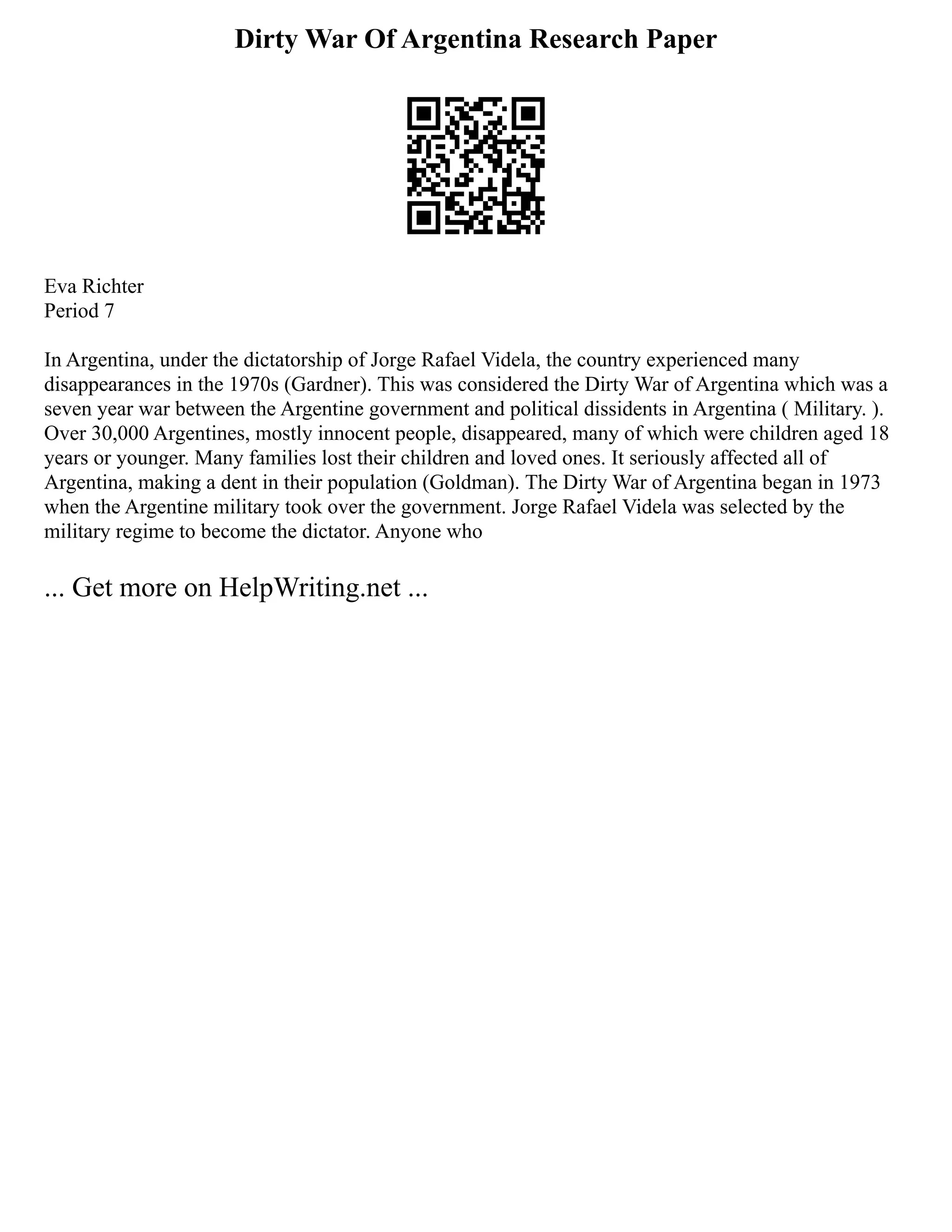 Dirty War Of Argentina Research Paper
Eva Richter
Period 7
In Argentina, under the dictatorship of Jorge Rafael Videla, the country experienced many
disappearances in the 1970s (Gardner). This was considered the Dirty War of Argentina which was a
seven year war between the Argentine government and political dissidents in Argentina ( Military. ).
Over 30,000 Argentines, mostly innocent people, disappeared, many of which were children aged 18
years or younger. Many families lost their children and loved ones. It seriously affected all of
Argentina, making a dent in their population (Goldman). The Dirty War of Argentina began in 1973
when the Argentine military took over the government. Jorge Rafael Videla was selected by the
military regime to become the dictator. Anyone who
... Get more on HelpWriting.net ...
 