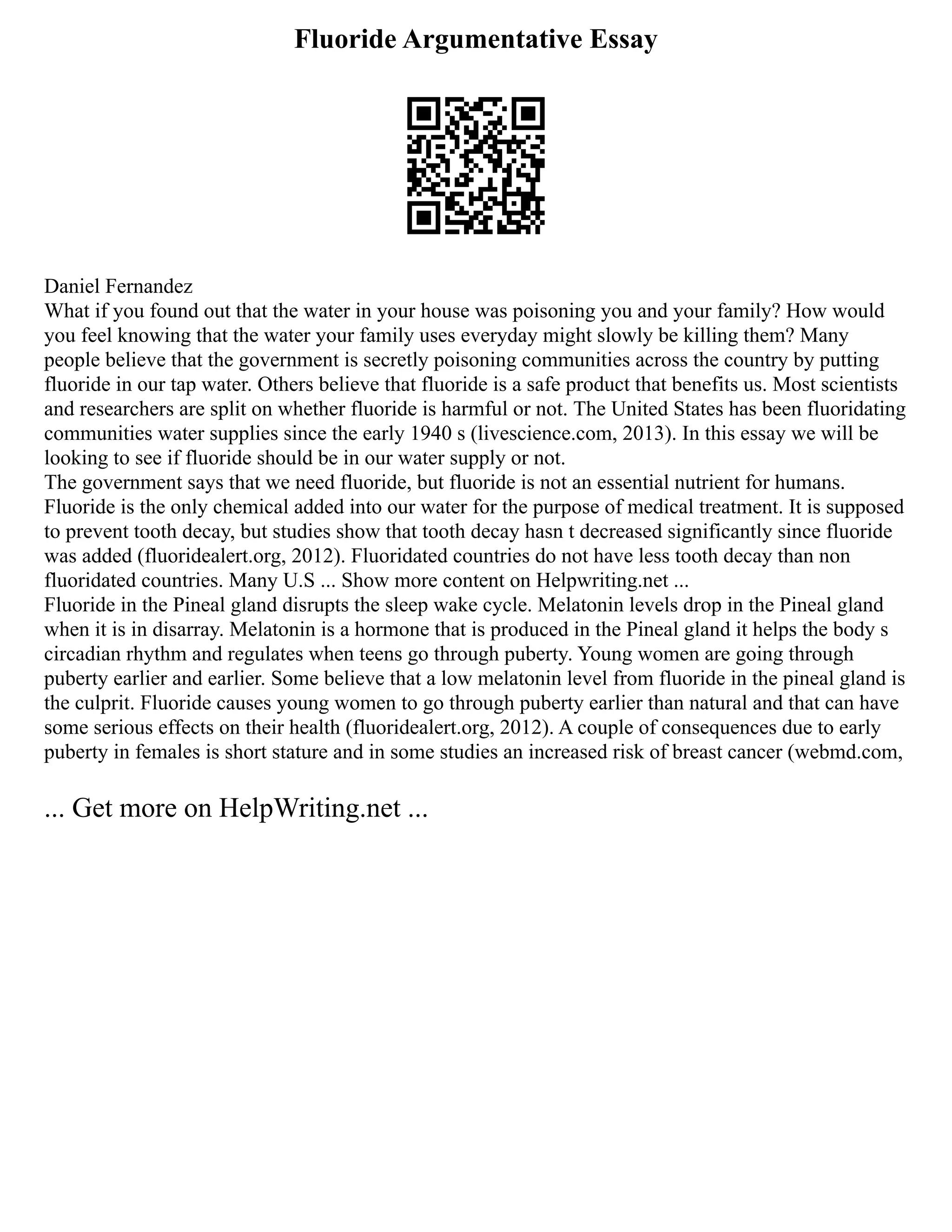 Fluoride Argumentative Essay
Daniel Fernandez
What if you found out that the water in your house was poisoning you and your family? How would
you feel knowing that the water your family uses everyday might slowly be killing them? Many
people believe that the government is secretly poisoning communities across the country by putting
fluoride in our tap water. Others believe that fluoride is a safe product that benefits us. Most scientists
and researchers are split on whether fluoride is harmful or not. The United States has been fluoridating
communities water supplies since the early 1940 s (livescience.com, 2013). In this essay we will be
looking to see if fluoride should be in our water supply or not.
The government says that we need fluoride, but fluoride is not an essential nutrient for humans.
Fluoride is the only chemical added into our water for the purpose of medical treatment. It is supposed
to prevent tooth decay, but studies show that tooth decay hasn t decreased significantly since fluoride
was added (fluoridealert.org, 2012). Fluoridated countries do not have less tooth decay than non
fluoridated countries. Many U.S ... Show more content on Helpwriting.net ...
Fluoride in the Pineal gland disrupts the sleep wake cycle. Melatonin levels drop in the Pineal gland
when it is in disarray. Melatonin is a hormone that is produced in the Pineal gland it helps the body s
circadian rhythm and regulates when teens go through puberty. Young women are going through
puberty earlier and earlier. Some believe that a low melatonin level from fluoride in the pineal gland is
the culprit. Fluoride causes young women to go through puberty earlier than natural and that can have
some serious effects on their health (fluoridealert.org, 2012). A couple of consequences due to early
puberty in females is short stature and in some studies an increased risk of breast cancer (webmd.com,
... Get more on HelpWriting.net ...
 