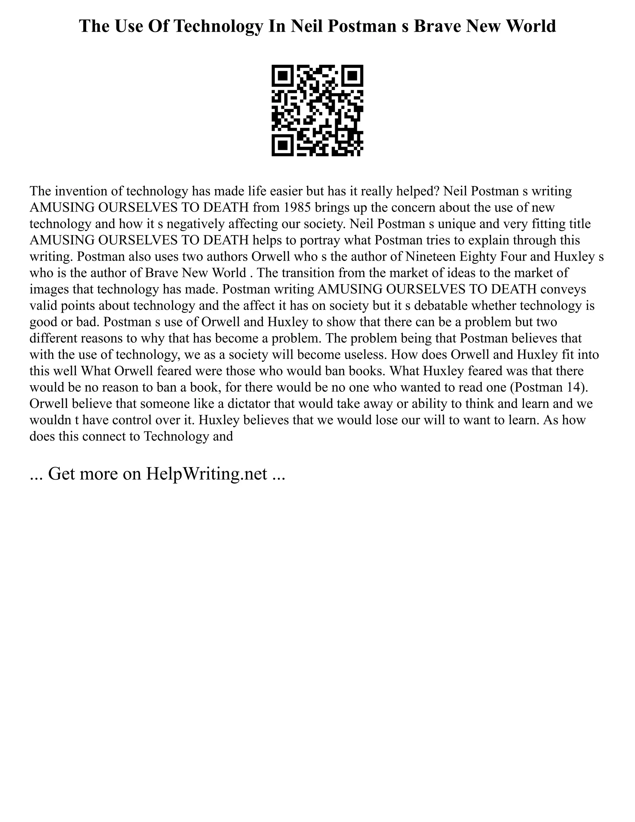 The Use Of Technology In Neil Postman s Brave New World
The invention of technology has made life easier but has it really helped? Neil Postman s writing
AMUSING OURSELVES TO DEATH from 1985 brings up the concern about the use of new
technology and how it s negatively affecting our society. Neil Postman s unique and very fitting title
AMUSING OURSELVES TO DEATH helps to portray what Postman tries to explain through this
writing. Postman also uses two authors Orwell who s the author of Nineteen Eighty Four and Huxley s
who is the author of Brave New World . The transition from the market of ideas to the market of
images that technology has made. Postman writing AMUSING OURSELVES TO DEATH conveys
valid points about technology and the affect it has on society but it s debatable whether technology is
good or bad. Postman s use of Orwell and Huxley to show that there can be a problem but two
different reasons to why that has become a problem. The problem being that Postman believes that
with the use of technology, we as a society will become useless. How does Orwell and Huxley fit into
this well What Orwell feared were those who would ban books. What Huxley feared was that there
would be no reason to ban a book, for there would be no one who wanted to read one (Postman 14).
Orwell believe that someone like a dictator that would take away or ability to think and learn and we
wouldn t have control over it. Huxley believes that we would lose our will to want to learn. As how
does this connect to Technology and
... Get more on HelpWriting.net ...
 