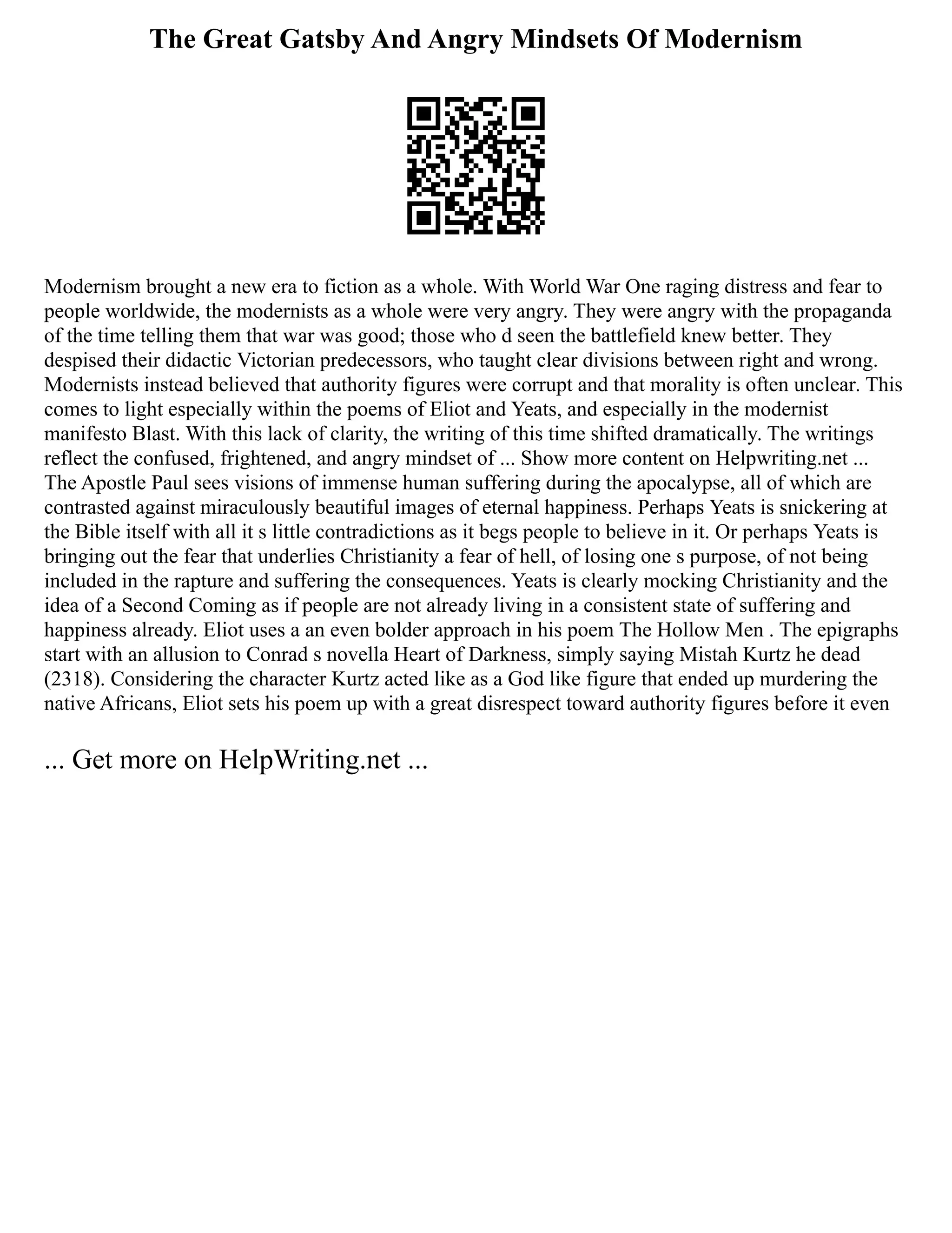 The Great Gatsby And Angry Mindsets Of Modernism
Modernism brought a new era to fiction as a whole. With World War One raging distress and fear to
people worldwide, the modernists as a whole were very angry. They were angry with the propaganda
of the time telling them that war was good; those who d seen the battlefield knew better. They
despised their didactic Victorian predecessors, who taught clear divisions between right and wrong.
Modernists instead believed that authority figures were corrupt and that morality is often unclear. This
comes to light especially within the poems of Eliot and Yeats, and especially in the modernist
manifesto Blast. With this lack of clarity, the writing of this time shifted dramatically. The writings
reflect the confused, frightened, and angry mindset of ... Show more content on Helpwriting.net ...
The Apostle Paul sees visions of immense human suffering during the apocalypse, all of which are
contrasted against miraculously beautiful images of eternal happiness. Perhaps Yeats is snickering at
the Bible itself with all it s little contradictions as it begs people to believe in it. Or perhaps Yeats is
bringing out the fear that underlies Christianity a fear of hell, of losing one s purpose, of not being
included in the rapture and suffering the consequences. Yeats is clearly mocking Christianity and the
idea of a Second Coming as if people are not already living in a consistent state of suffering and
happiness already. Eliot uses a an even bolder approach in his poem The Hollow Men . The epigraphs
start with an allusion to Conrad s novella Heart of Darkness, simply saying Mistah Kurtz he dead
(2318). Considering the character Kurtz acted like as a God like figure that ended up murdering the
native Africans, Eliot sets his poem up with a great disrespect toward authority figures before it even
... Get more on HelpWriting.net ...
 