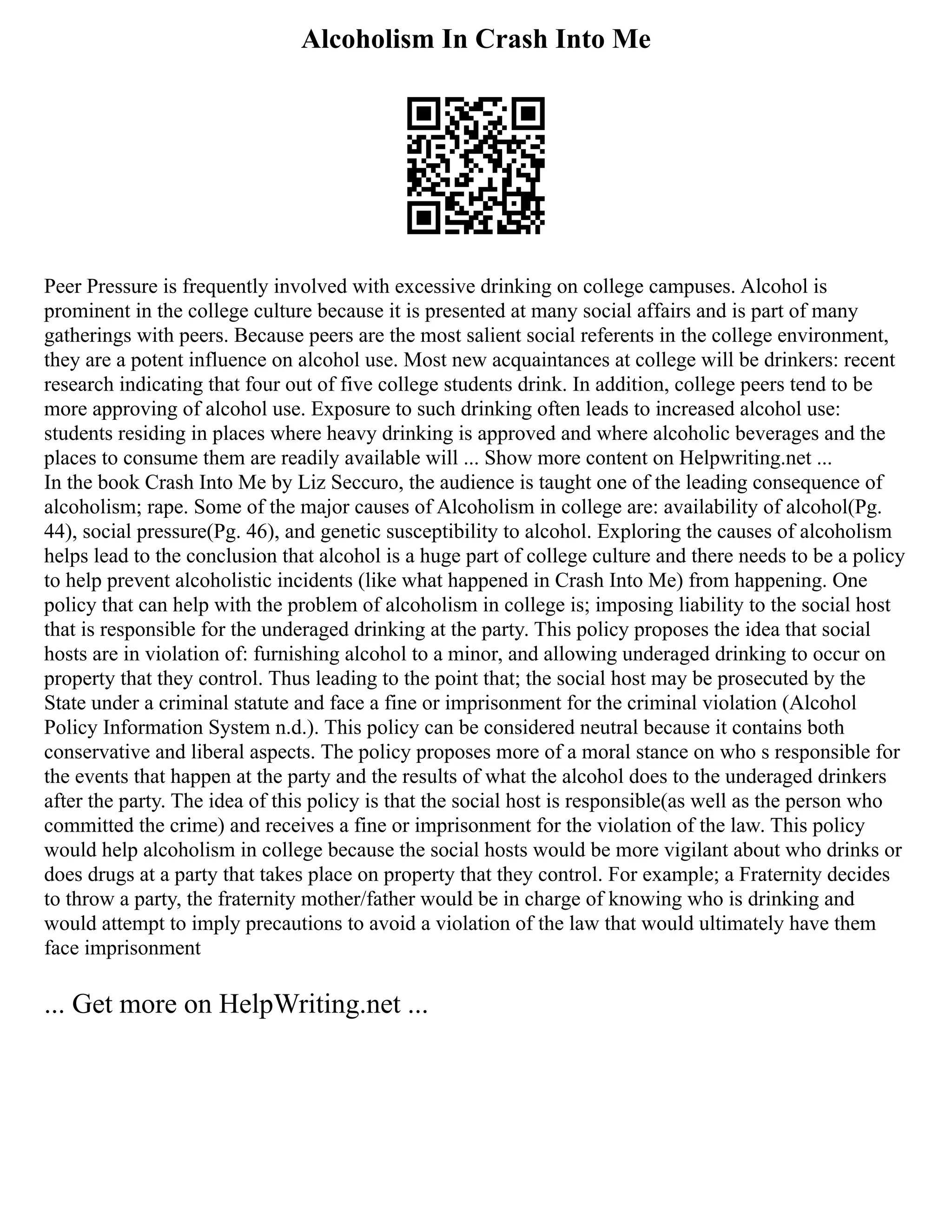 Alcoholism In Crash Into Me
Peer Pressure is frequently involved with excessive drinking on college campuses. Alcohol is
prominent in the college culture because it is presented at many social affairs and is part of many
gatherings with peers. Because peers are the most salient social referents in the college environment,
they are a potent influence on alcohol use. Most new acquaintances at college will be drinkers: recent
research indicating that four out of five college students drink. In addition, college peers tend to be
more approving of alcohol use. Exposure to such drinking often leads to increased alcohol use:
students residing in places where heavy drinking is approved and where alcoholic beverages and the
places to consume them are readily available will ... Show more content on Helpwriting.net ...
In the book Crash Into Me by Liz Seccuro, the audience is taught one of the leading consequence of
alcoholism; rape. Some of the major causes of Alcoholism in college are: availability of alcohol(Pg.
44), social pressure(Pg. 46), and genetic susceptibility to alcohol. Exploring the causes of alcoholism
helps lead to the conclusion that alcohol is a huge part of college culture and there needs to be a policy
to help prevent alcoholistic incidents (like what happened in Crash Into Me) from happening. One
policy that can help with the problem of alcoholism in college is; imposing liability to the social host
that is responsible for the underaged drinking at the party. This policy proposes the idea that social
hosts are in violation of: furnishing alcohol to a minor, and allowing underaged drinking to occur on
property that they control. Thus leading to the point that; the social host may be prosecuted by the
State under a criminal statute and face a fine or imprisonment for the criminal violation (Alcohol
Policy Information System n.d.). This policy can be considered neutral because it contains both
conservative and liberal aspects. The policy proposes more of a moral stance on who s responsible for
the events that happen at the party and the results of what the alcohol does to the underaged drinkers
after the party. The idea of this policy is that the social host is responsible(as well as the person who
committed the crime) and receives a fine or imprisonment for the violation of the law. This policy
would help alcoholism in college because the social hosts would be more vigilant about who drinks or
does drugs at a party that takes place on property that they control. For example; a Fraternity decides
to throw a party, the fraternity mother/father would be in charge of knowing who is drinking and
would attempt to imply precautions to avoid a violation of the law that would ultimately have them
face imprisonment
... Get more on HelpWriting.net ...
 