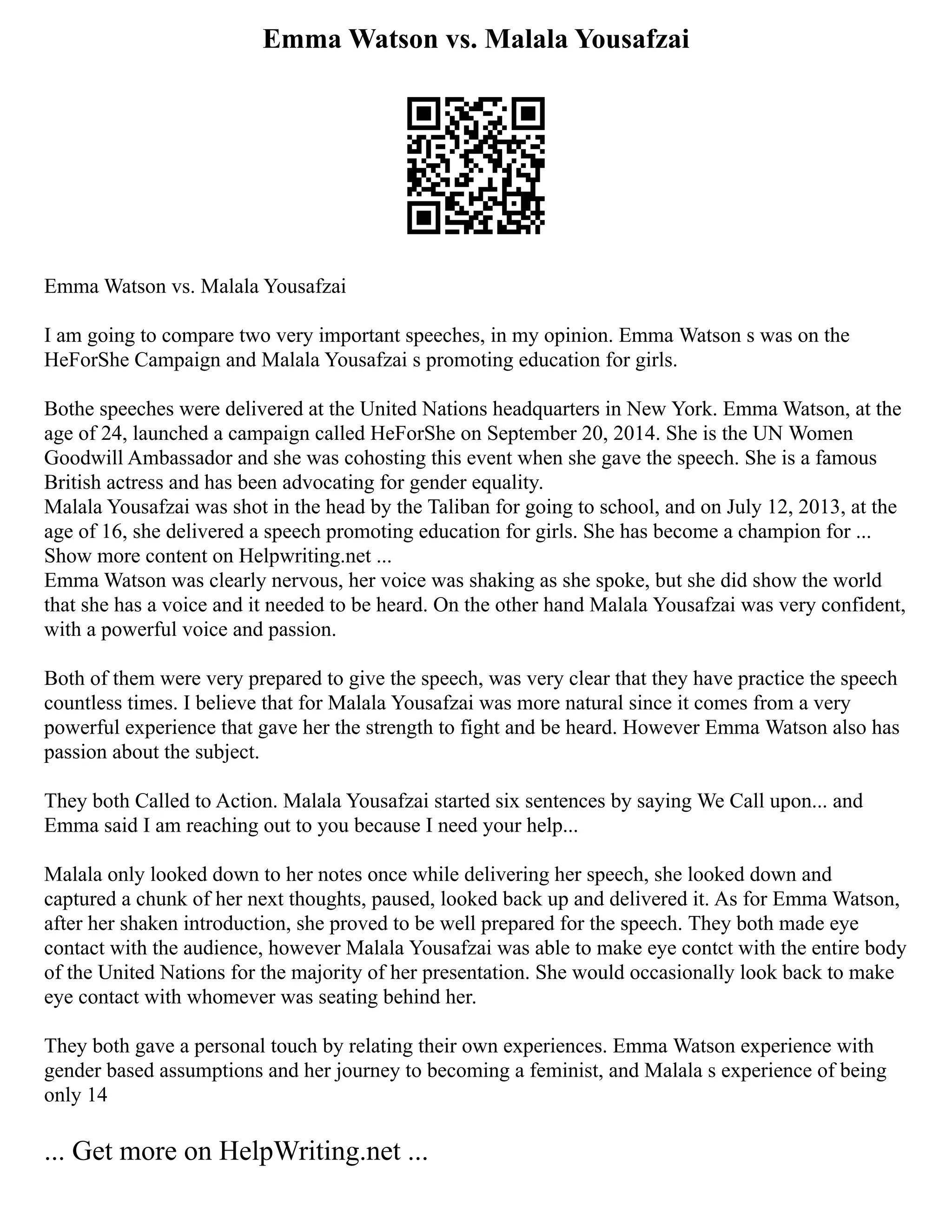 Emma Watson vs. Malala Yousafzai
Emma Watson vs. Malala Yousafzai
I am going to compare two very important speeches, in my opinion. Emma Watson s was on the
HeForShe Campaign and Malala Yousafzai s promoting education for girls.
Bothe speeches were delivered at the United Nations headquarters in New York. Emma Watson, at the
age of 24, launched a campaign called HeForShe on September 20, 2014. She is the UN Women
Goodwill Ambassador and she was cohosting this event when she gave the speech. She is a famous
British actress and has been advocating for gender equality.
Malala Yousafzai was shot in the head by the Taliban for going to school, and on July 12, 2013, at the
age of 16, she delivered a speech promoting education for girls. She has become a champion for ...
Show more content on Helpwriting.net ...
Emma Watson was clearly nervous, her voice was shaking as she spoke, but she did show the world
that she has a voice and it needed to be heard. On the other hand Malala Yousafzai was very confident,
with a powerful voice and passion.
Both of them were very prepared to give the speech, was very clear that they have practice the speech
countless times. I believe that for Malala Yousafzai was more natural since it comes from a very
powerful experience that gave her the strength to fight and be heard. However Emma Watson also has
passion about the subject.
They both Called to Action. Malala Yousafzai started six sentences by saying We Call upon... and
Emma said I am reaching out to you because I need your help...
Malala only looked down to her notes once while delivering her speech, she looked down and
captured a chunk of her next thoughts, paused, looked back up and delivered it. As for Emma Watson,
after her shaken introduction, she proved to be well prepared for the speech. They both made eye
contact with the audience, however Malala Yousafzai was able to make eye contct with the entire body
of the United Nations for the majority of her presentation. She would occasionally look back to make
eye contact with whomever was seating behind her.
They both gave a personal touch by relating their own experiences. Emma Watson experience with
gender based assumptions and her journey to becoming a feminist, and Malala s experience of being
only 14
... Get more on HelpWriting.net ...
 