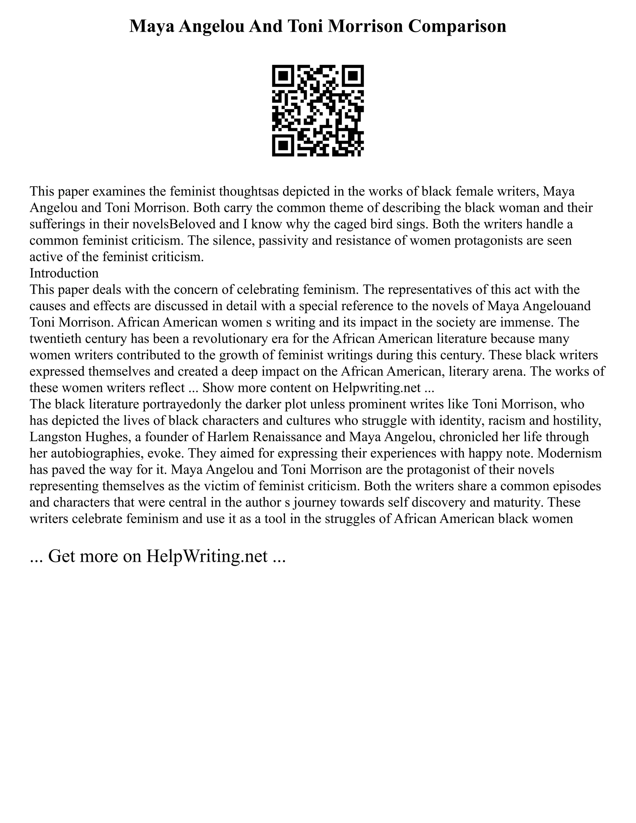 Maya Angelou And Toni Morrison Comparison
This paper examines the feminist thoughtsas depicted in the works of black female writers, Maya
Angelou and Toni Morrison. Both carry the common theme of describing the black woman and their
sufferings in their novelsBeloved and I know why the caged bird sings. Both the writers handle a
common feminist criticism. The silence, passivity and resistance of women protagonists are seen
active of the feminist criticism.
Introduction
This paper deals with the concern of celebrating feminism. The representatives of this act with the
causes and effects are discussed in detail with a special reference to the novels of Maya Angelouand
Toni Morrison. African American women s writing and its impact in the society are immense. The
twentieth century has been a revolutionary era for the African American literature because many
women writers contributed to the growth of feminist writings during this century. These black writers
expressed themselves and created a deep impact on the African American, literary arena. The works of
these women writers reflect ... Show more content on Helpwriting.net ...
The black literature portrayedonly the darker plot unless prominent writes like Toni Morrison, who
has depicted the lives of black characters and cultures who struggle with identity, racism and hostility,
Langston Hughes, a founder of Harlem Renaissance and Maya Angelou, chronicled her life through
her autobiographies, evoke. They aimed for expressing their experiences with happy note. Modernism
has paved the way for it. Maya Angelou and Toni Morrison are the protagonist of their novels
representing themselves as the victim of feminist criticism. Both the writers share a common episodes
and characters that were central in the author s journey towards self discovery and maturity. These
writers celebrate feminism and use it as a tool in the struggles of African American black women
... Get more on HelpWriting.net ...
 