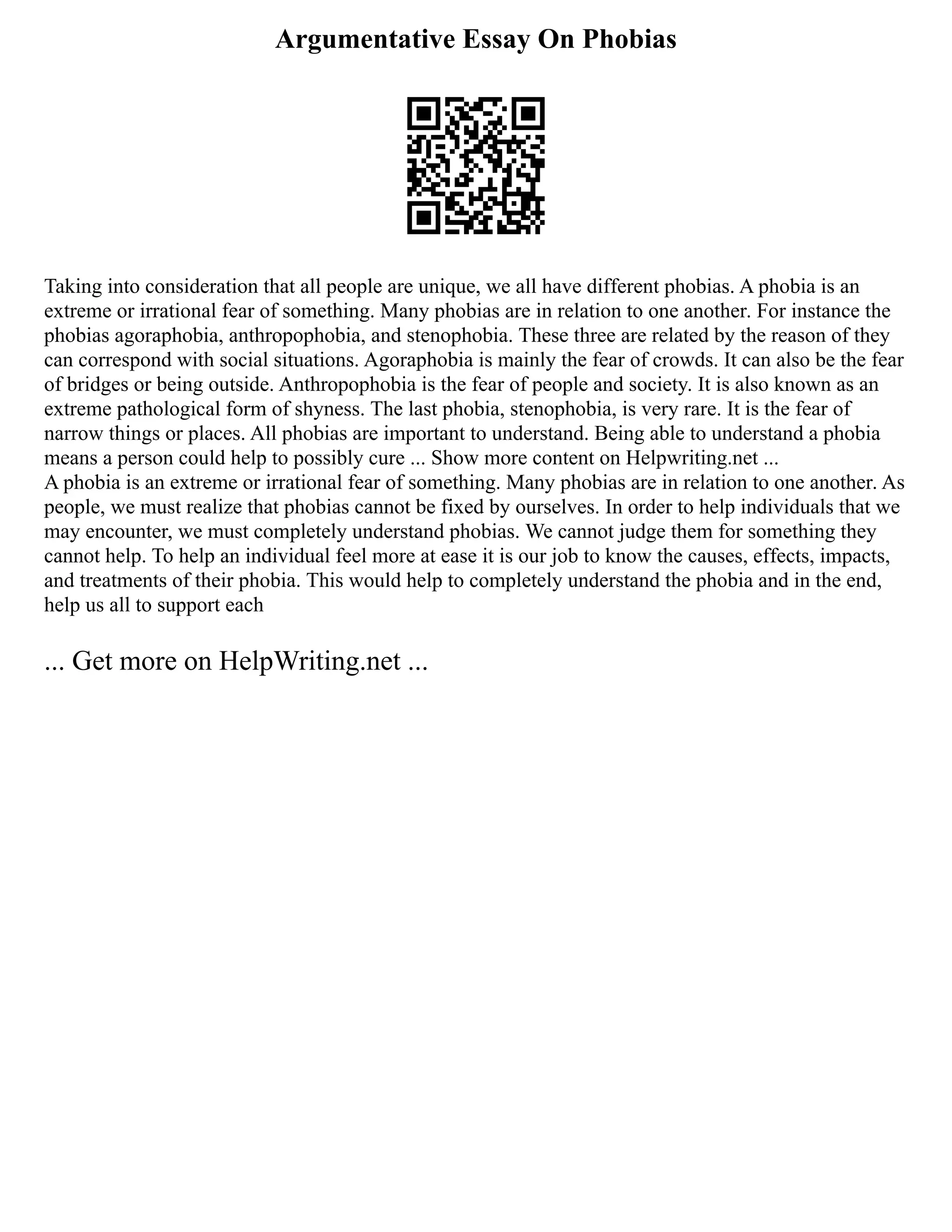Argumentative Essay On Phobias
Taking into consideration that all people are unique, we all have different phobias. A phobia is an
extreme or irrational fear of something. Many phobias are in relation to one another. For instance the
phobias agoraphobia, anthropophobia, and stenophobia. These three are related by the reason of they
can correspond with social situations. Agoraphobia is mainly the fear of crowds. It can also be the fear
of bridges or being outside. Anthropophobia is the fear of people and society. It is also known as an
extreme pathological form of shyness. The last phobia, stenophobia, is very rare. It is the fear of
narrow things or places. All phobias are important to understand. Being able to understand a phobia
means a person could help to possibly cure ... Show more content on Helpwriting.net ...
A phobia is an extreme or irrational fear of something. Many phobias are in relation to one another. As
people, we must realize that phobias cannot be fixed by ourselves. In order to help individuals that we
may encounter, we must completely understand phobias. We cannot judge them for something they
cannot help. To help an individual feel more at ease it is our job to know the causes, effects, impacts,
and treatments of their phobia. This would help to completely understand the phobia and in the end,
help us all to support each
... Get more on HelpWriting.net ...
 