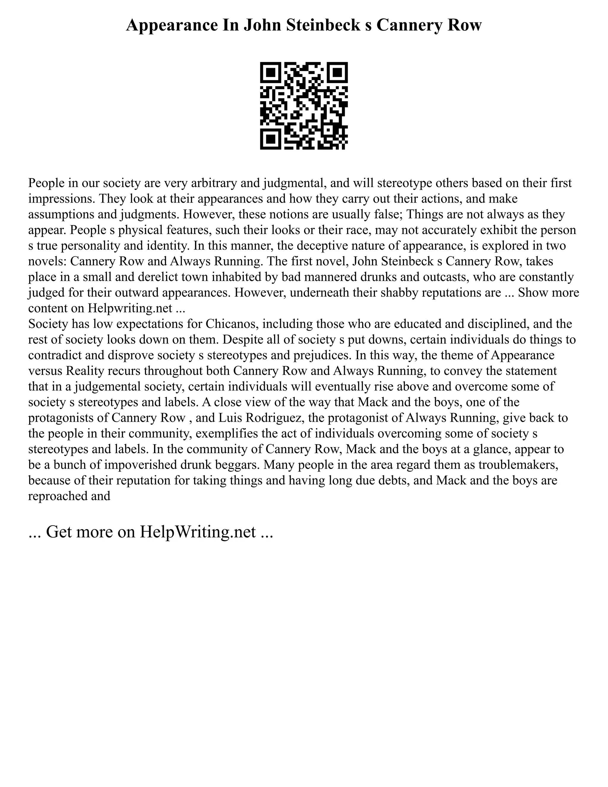 Appearance In John Steinbeck s Cannery Row
People in our society are very arbitrary and judgmental, and will stereotype others based on their first
impressions. They look at their appearances and how they carry out their actions, and make
assumptions and judgments. However, these notions are usually false; Things are not always as they
appear. People s physical features, such their looks or their race, may not accurately exhibit the person
s true personality and identity. In this manner, the deceptive nature of appearance, is explored in two
novels: Cannery Row and Always Running. The first novel, John Steinbeck s Cannery Row, takes
place in a small and derelict town inhabited by bad mannered drunks and outcasts, who are constantly
judged for their outward appearances. However, underneath their shabby reputations are ... Show more
content on Helpwriting.net ...
Society has low expectations for Chicanos, including those who are educated and disciplined, and the
rest of society looks down on them. Despite all of society s put downs, certain individuals do things to
contradict and disprove society s stereotypes and prejudices. In this way, the theme of Appearance
versus Reality recurs throughout both Cannery Row and Always Running, to convey the statement
that in a judgemental society, certain individuals will eventually rise above and overcome some of
society s stereotypes and labels. A close view of the way that Mack and the boys, one of the
protagonists of Cannery Row , and Luis Rodriguez, the protagonist of Always Running, give back to
the people in their community, exemplifies the act of individuals overcoming some of society s
stereotypes and labels. In the community of Cannery Row, Mack and the boys at a glance, appear to
be a bunch of impoverished drunk beggars. Many people in the area regard them as troublemakers,
because of their reputation for taking things and having long due debts, and Mack and the boys are
reproached and
... Get more on HelpWriting.net ...
 