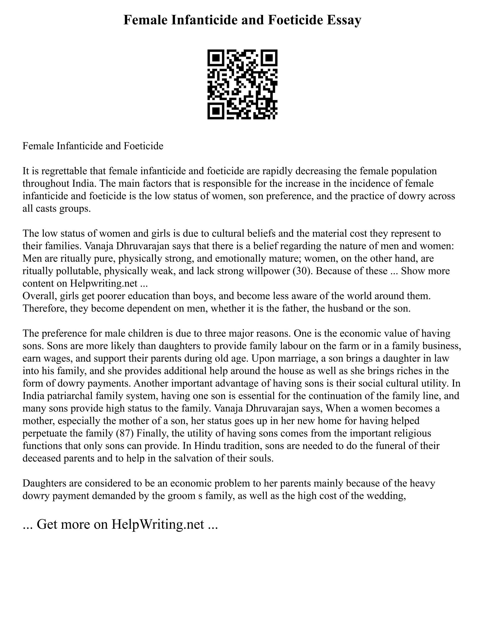 Female Infanticide and Foeticide Essay
Female Infanticide and Foeticide
It is regrettable that female infanticide and foeticide are rapidly decreasing the female population
throughout India. The main factors that is responsible for the increase in the incidence of female
infanticide and foeticide is the low status of women, son preference, and the practice of dowry across
all casts groups.
The low status of women and girls is due to cultural beliefs and the material cost they represent to
their families. Vanaja Dhruvarajan says that there is a belief regarding the nature of men and women:
Men are ritually pure, physically strong, and emotionally mature; women, on the other hand, are
ritually pollutable, physically weak, and lack strong willpower (30). Because of these ... Show more
content on Helpwriting.net ...
Overall, girls get poorer education than boys, and become less aware of the world around them.
Therefore, they become dependent on men, whether it is the father, the husband or the son.
The preference for male children is due to three major reasons. One is the economic value of having
sons. Sons are more likely than daughters to provide family labour on the farm or in a family business,
earn wages, and support their parents during old age. Upon marriage, a son brings a daughter in law
into his family, and she provides additional help around the house as well as she brings riches in the
form of dowry payments. Another important advantage of having sons is their social cultural utility. In
India patriarchal family system, having one son is essential for the continuation of the family line, and
many sons provide high status to the family. Vanaja Dhruvarajan says, When a women becomes a
mother, especially the mother of a son, her status goes up in her new home for having helped
perpetuate the family (87) Finally, the utility of having sons comes from the important religious
functions that only sons can provide. In Hindu tradition, sons are needed to do the funeral of their
deceased parents and to help in the salvation of their souls.
Daughters are considered to be an economic problem to her parents mainly because of the heavy
dowry payment demanded by the groom s family, as well as the high cost of the wedding,
... Get more on HelpWriting.net ...
 