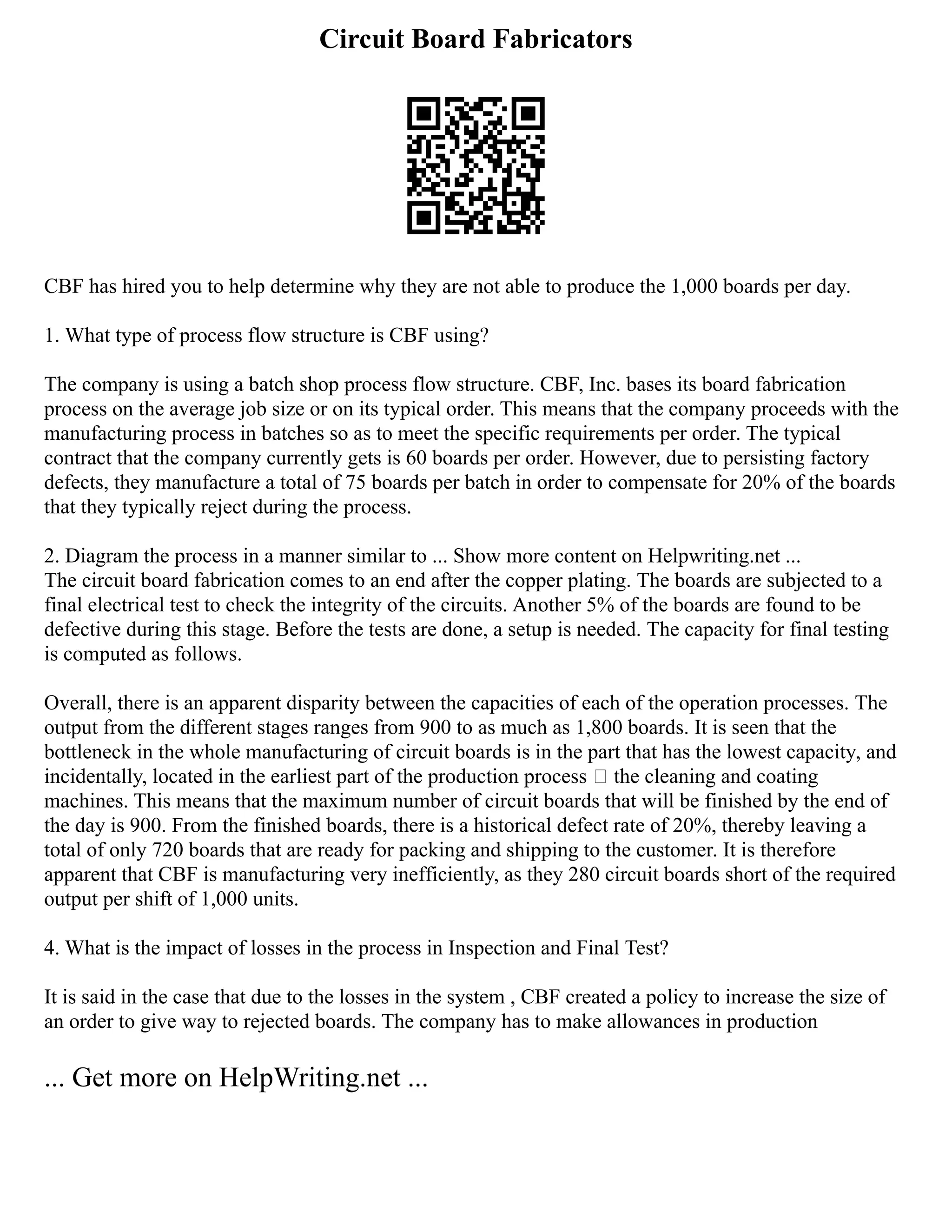 Circuit Board Fabricators
CBF has hired you to help determine why they are not able to produce the 1,000 boards per day.
1. What type of process flow structure is CBF using?
The company is using a batch shop process flow structure. CBF, Inc. bases its board fabrication
process on the average job size or on its typical order. This means that the company proceeds with the
manufacturing process in batches so as to meet the specific requirements per order. The typical
contract that the company currently gets is 60 boards per order. However, due to persisting factory
defects, they manufacture a total of 75 boards per batch in order to compensate for 20% of the boards
that they typically reject during the process.
2. Diagram the process in a manner similar to ... Show more content on Helpwriting.net ...
The circuit board fabrication comes to an end after the copper plating. The boards are subjected to a
final electrical test to check the integrity of the circuits. Another 5% of the boards are found to be
defective during this stage. Before the tests are done, a setup is needed. The capacity for final testing
is computed as follows.
Overall, there is an apparent disparity between the capacities of each of the operation processes. The
output from the different stages ranges from 900 to as much as 1,800 boards. It is seen that the
bottleneck in the whole manufacturing of circuit boards is in the part that has the lowest capacity, and
incidentally, located in the earliest part of the production process – the cleaning and coating
machines. This means that the maximum number of circuit boards that will be finished by the end of
the day is 900. From the finished boards, there is a historical defect rate of 20%, thereby leaving a
total of only 720 boards that are ready for packing and shipping to the customer. It is therefore
apparent that CBF is manufacturing very inefficiently, as they 280 circuit boards short of the required
output per shift of 1,000 units.
4. What is the impact of losses in the process in Inspection and Final Test?
It is said in the case that due to the losses in the system , CBF created a policy to increase the size of
an order to give way to rejected boards. The company has to make allowances in production
... Get more on HelpWriting.net ...
 