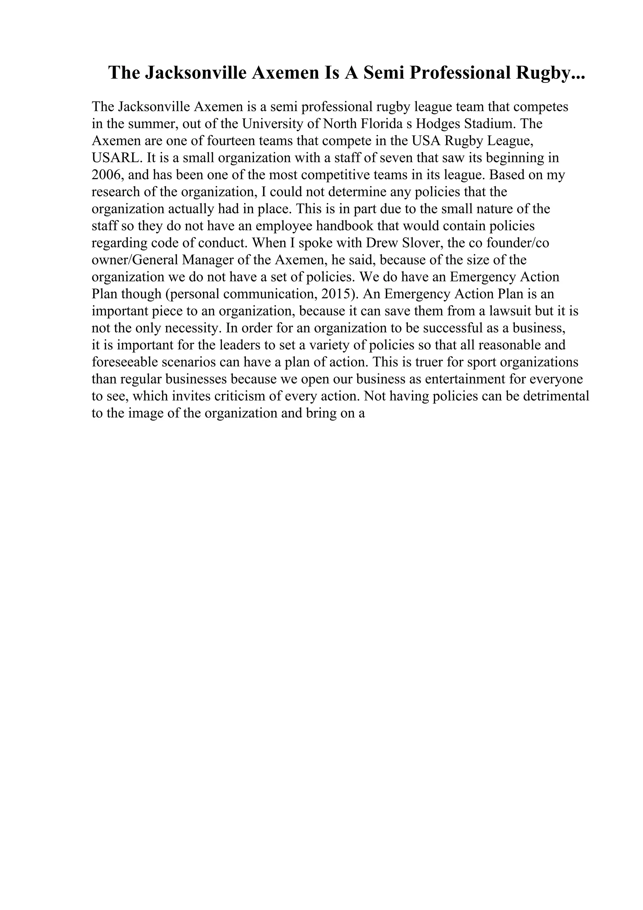 The Jacksonville Axemen Is A Semi Professional Rugby...
The Jacksonville Axemen is a semi professional rugby league team that competes
in the summer, out of the University of North Florida s Hodges Stadium. The
Axemen are one of fourteen teams that compete in the USA Rugby League,
USARL. It is a small organization with a staff of seven that saw its beginning in
2006, and has been one of the most competitive teams in its league. Based on my
research of the organization, I could not determine any policies that the
organization actually had in place. This is in part due to the small nature of the
staff so they do not have an employee handbook that would contain policies
regarding code of conduct. When I spoke with Drew Slover, the co founder/co
owner/General Manager of the Axemen, he said, because of the size of the
organization we do not have a set of policies. We do have an Emergency Action
Plan though (personal communication, 2015). An Emergency Action Plan is an
important piece to an organization, because it can save them from a lawsuit but it is
not the only necessity. In order for an organization to be successful as a business,
it is important for the leaders to set a variety of policies so that all reasonable and
foreseeable scenarios can have a plan of action. This is truer for sport organizations
than regular businesses because we open our business as entertainment for everyone
to see, which invites criticism of every action. Not having policies can be detrimental
to the image of the organization and bring on a
 