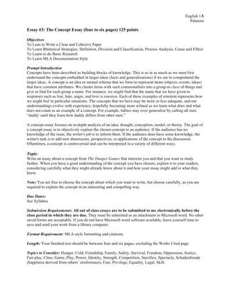 1
English 1A
Palmore

Essay #3: The Concept Essay (four to six pages) 125 points
Objectives
To Lean to Write a Clear and Cohesive Paper
To Learn Rhetorical Strategies: Definition, Division and Classification, Process Analysis, Cause and Effect
To Learn to do Basic Research
To Learn MLA Documentation Style
Prompt Introduction
Concepts have been described as building blocks of knowledge. This is so in as much as we must first
understand the concepts embedded in larger ideas (facts and generalizations) if we are to comprehend the
larger ideas. A concept is an idea or mental schema that we form to represent items (objects, events, ideas)
that have common attributes. We cluster items with such commonalities into a group or class of things and
give or find for each group a name. For instance, we might find that the name that we have given to
responses such as fear, hate, anger, and love is emotion. Each of these examples of emotion represents how
we might feel in particular situations. The concepts that we have may be more or less adequate, and our
understandings evolve with experience, hopefully becoming more refined as we learn what does and what
does not count as an example of a concept. For example, babies may over-generalize by calling all men
“daddy' until they learn how daddy differs from other men.”
A concept essay focuses on in-depth analysis of an idea, thought, conception, model, or theory. The goal of
a concept essay is to objectively explain the chosen concept to an audience. If the audience has no
knowledge of the issue, the writer's job is to inform them. If the audience does have some knowledge, the
writer's task is to add new dimensions, perspectives, or applications of the concept to the discussion.
Oftentimes, a concept is controversial and can be interpreted in a variety of different ways.

Topic:
Write an essay about a concept from The Hunger Games that interests you and that you want to study
further. When you have a good understanding of the concept you have chosen, explain it to your readers,
considering carefully what they might already know about it and how your essay might add to what they
know.
Note: You are free to choose the concept about which you want to write, but choose carefully, as you are
required to explain the concept in an interesting and compelling way.
Due Dates:
See Syllabus
Submission Requirements: All out of class essays are to be submitted to me electronically before the
class period in which they are due. They must be submitted as an attachment in Microsoft word. No other
saved forms are acceptable. If you do not have Microsoft word software available, leave yourself time to
save and send your work from a library computer.
Format Requirement: MLA-style formatting and citations
Length: Your finished text should be between four and six pages, excluding the Works Cited page.
Topics to Consider: Hunger, Cold, Friendship, Family, Safety, Survival, Freedom, Oppression, Justice,
Fair play, Class, Game, Play, Power, Identity, Strength, Competition, Sacrifice, Spectacle, Schadenfreude
(happiness derived from others’ misfortunes), Fear, Privilege, Equality, Legal, Skill.

 