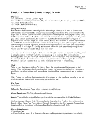 English 1A
Palmore
1
Essay #3: The Concept Essay (three to five pages) 150 points
Objectives
To Lean to Write a Clear and Cohesive Paper
To Learn Rhetorical Strategies: Definition, Division and Classification, Process Analysis, Cause and Effect
To Learn to do Basic Research
To Learn MLA Documentation Style
Prompt Introduction
Concepts have been described as building blocks of knowledge. This is so in as much as we must first
understand the concepts embedded in larger ideas (facts and generalizations) if we are to comprehend the
larger ideas. A concept is an idea or mental schema that we form to represent items (objects, events, ideas)
that have common attributes. We cluster items with such commonalities into a group or class of things and
give or find for each group a name. For instance, we might find that the name that we have given to
responses such as fear, hate, anger, and love is emotion. Each of these examples of emotion represents how
we might feel in particular situations. The concepts that we have may be more or less adequate, and our
understandings evolve with experience, hopefully becoming more refined as we learn what does and what
does not count as an example of a concept. For example, babies may over-generalize by calling all men
“daddy' until they learn how daddy differs from other men.”
A concept essay focuses on in-depth analysis of an idea, thought, conception, model, or theory. The goal of
a concept essay is to objectively explain the chosen concept to an audience. If the audience has no
knowledge of the issue, the writer's job is to inform them. If the audience does have some knowledge, then
the writer's task is to add new dimensions, perspectives, or applications of the concept to the discussion.
Oftentimes, a concept is controversial and can be interpreted in a variety of different ways.
Topic:
Write an essay about a concept from The Hunger Games that interests you and that you want to study
further. When you have a good understanding of the concept you have chosen, explain it to your readers,
considering carefully what they might already know about it and how your essay might add to what they
know.
Note: You are free to choose the concept about which you want to write, but choose carefully, as you are
required to explain the concept in an interesting and compelling way.
Due Dates:
See Syllabus
Submission Requirements: Please submit your essay through Kaizena.
Format Requirement: MLA-style formatting and citations
Length: Your finished text should be between three and five pages, excluding the Works Cited page.
Topics to Consider: Hunger, Cold, Friendship, Family, Safety, Survival, Freedom, Oppression, Justice,
Fair play, Class, Game, Play, Power, Identity, Strength, Competition, Sacrifice, Spectacle, Schadenfreude
(happiness derived from others’ misfortunes), Fear, Privilege, Equality, Legal, Skill.
Research Requirements:
Works Cited Page
A Works Cited page names all of the sources that were used in an essay or research paper; it credits the
 