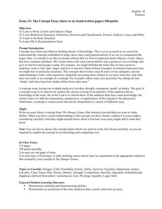English 1A
Palmore
1
Essay #3: The Concept Essay (three to six hand-written pages) 100 points
Objectives
To Lean to Write a Clear and Cohesive Paper
To Learn Rhetorical Strategies: Definition, Division and Classification, Process Analysis, Cause and Effect
To Learn to do Basic Research
To Learn MLA Documentation Style
Prompt Introduction
Concepts have been described as building blocks of knowledge. This is so in as much as we must first
understand the concepts embedded in larger ideas (facts and generalizations) if we are to comprehend the
larger ideas. A concept is an idea or mental schema that we form to represent items (objects, events, ideas)
that have common attributes. We cluster items with such commonalities into a group or class of things and
give or find for each group a name. For instance, we might find that the name that we have given to
responses such as fear, hate, anger, and love is emotion. Each of these examples of emotion represents how
we might feel in particular situations. The concepts that we have may be more or less adequate, and our
understandings evolve with experience, hopefully becoming more refined as we learn what does and what
does not count as an example of a concept. For example, babies may over-generalize by calling all men
“daddy' until they learn how daddy differs from other men.”
A concept essay focuses on in-depth analysis of an idea, thought, conception, model, or theory. The goal of
a concept essay is to objectively explain the chosen concept to an audience. If the audience has no
knowledge of the issue, the writer's job is to inform them. If the audience does have some knowledge, the
writer's task is to add new dimensions, perspectives, or applications of the concept to the discussion.
Oftentimes, a concept is controversial and can be interpreted in a variety of different ways.
Topic:
Write an essay about a concept from The Hunger Games that interests you and that you want to study
further. When you have a good understanding of the concept you have chosen, explain it to your readers,
considering carefully what they might already know about it and how your essay might add to what they
know.
Note: You are free to choose the concept about which you want to write, but choose carefully, as you are
required to explain the concept in an interesting and compelling way.
In Class Essay:
3-5 pages
100 points possible
You may use one page of notes
You must have a Dictionary or other defining source and at least two quotations (with appropriate citations)
that exemplify your concept in The Hunger Games.
Topics to Consider: Hunger, Cold, Friendship, Family, Safety, Survival, Freedom, Oppression, Justice,
Fair play, Class, Game, Play, Power, Identity, Strength, Competition, Sacrifice, Spectacle, Schadenfreude
(happiness derived from others’ misfortunes), Fear, Privilege, Equality, Legal, Skill.
Expected Student Learning Outcomes
§ Demonstrate outlining and brainstorming abilities
§ Demonstrate an awareness of the time needed to plan, search, and write an essay
 