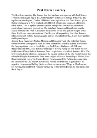Paul Revere s Journey
The British are coming. The famous line that has been synonymous with Paul Revere
s renowned midnight ride in 177. Unfortunately, history does not see it this way. The
regulars are coming out (Fischer 109) is the more logical reaction from Revere, given
that is what people in New England called British officers and troops, in addition to
other names. This is a prime example of how a single fact can be transformed and
manipulated over many generations. The details of Revere and his ride are usually
cloudy to those who retell it. Fischer s novel clears the air and goes into depth about
those details that have gone unheard. Paul Revere s Rideprecisely describes Revere s
interactions with historic figures, events, and his crucial role in the... Show more content
on Helpwriting.net ...
Among these riders were Nathan Monroe and Benjamin Tidd, who rode their horses
northward from Lexington to warn the town of Bedford. Jonathan Larkin, a deacon of
the Congregational church, decided to give Paul Revere his horse called Brown
Beauty (Fischer 106). This disbanded the idea of Revere riding his own horse. Fischer
tackles two different beliefs that come from Longfellow s poem Paul Revere s Ride. The
first belief is the two lanterns hanging in the steeple window of the Old North Church, the
tallest building in Boston at the time, were a sign for Revere. According to Fischer, Paul
Revere recruited two of his friends, Robert Newman and John Pulling, to go and hang
the lanterns in the Old North Church while Revere headed home to get some of his
supplies. Newman and Pulling lit the two lanterns to warn the Whigs in Charlestown,
not Revere, that the British regulars were going to leave from Boston by boat across the
Back Bay to
 