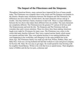 The Impact of the Flinestones and the Simpsons
Throughout American history, many cartoons have impacted the lives of many people
today. The Flintstones was a popular show in the sixties and The Simpson was popular in
the nineties. Despite many similarities between The Simpson and The Flintstones, the
differences are not as obvious. In both shows, the main characters always end up in
trouble. Also they both have family situations to deal with. There is a major difference
between the two shows that makes them different from one another. The main characters
are completely different. The Flintstoneswere the greatest TV cartoon of all time until
The Simpsonscame and took the title. The Simpsons and The Flintstones both are
comedies that catch viewers attention. These two shows have been making Americans
laugh every night for 30 minutes for many years. The Flintstones was a show in the
sixties that many families followed. They were a typical nuclear family which meant
two parents and their kids. They were popular because it was making problems that
were happening in the world then, and changing it to the same problem but in the
Stone Age. The Flintstones family was made up with Fred, Wilma, Pebbles, Dino, and
Baby Puss. Fred was a loving husband and dad that worked at a rock and gravel company
for his boss Mr. Slate. He was easy to get angry. He would spend his time bowling with
his neighbor friend Barney. Wilma is his wife that loves to spend money. Their daughters
name is Pebbles and she has two pets, a dinosaur and
 