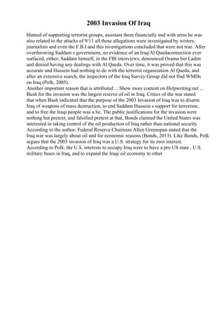 2003 Invasion Of Iraq
blamed of supporting terrorist groups, assistant them financially and with arms he was
also related to the attacks of 9/11 all these allegations were investigated by writers,
journalists and even the F.B.I and this investigations concluded that were not true. After
overthrowing Saddam s government, no evidence of an Iraq/Al Qaedaconnection ever
surfaced, either; Saddam himself, in the FBI interviews, denounced Osama bin Laden
and denied having any dealings with Al Qaeda. Over time, it was proved that this was
accurate and Hussein had nothing to do with the terrorist organization Al Qaeda, and
after an extensive search, the inspectors of the Iraq Survey Group did not find WMDs
on Iraq (Polk, 2005).
Another important reason that is attributed ... Show more content on Helpwriting.net ...
Bush for the invasion was the largest reserve of oil in Iraq. Critics of the war stated
that when Bush indicated that the purpose of the 2003 Invasion of Iraq was to disarm
Iraq of weapons of mass destruction, to end Saddam Hussein s support for terrorism,
and to free the Iraqi people was a lie. The public justifications for the invasion were
nothing but pretext, and falsified pretext at that, Bonds claimed the United States was
interested in taking control of the oil production of Iraq rather than national security
According to the author, Federal Reserve Chairman Allen Greenspan stated that the
Iraq war was largely about oil and for economic reasons (Bonds, 2013). Like Bonds, Polk
argues that the 2003 invasion of Iraq was a U.S. strategy for its own interest.
According to Polk, the U.S. interests to occupy Iraq were to have a pro US state , U.S.
military bases in Iraq, and to expand the Iraqi oil economy to other
 