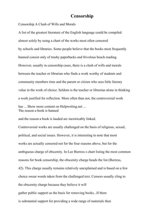 Censorship
Censorship A Clash of Wills and Morals
A list of the greatest literature of the English language could be compiled
almost solely by using a chart of the works most often censored
by schools and libraries. Some people believe that the books most frequently
banned consist only of trashy paperbacks and frivolous beach reading.
However, usually in censorship cases, there is a clash of wills and morals
between the teacher or librarian who finds a work worthy of students and
community members time and the parent or citizen who sees little literary
value in the work of choice. Seldom is the teacher or librarian alone in thinking
a work justified for reflection. More often than not, the controversial work
has ... Show more content on Helpwriting.net ...
The reason a book is banned
and the reason a book is lauded are inextricably linked.
Controversial works are usually challenged on the basis of religious, sexual,
political, and social issues. However, it is interesting to note that most
works are actually censored not for the four reasons above, but for the
ambiguous charge of obscenity. In Lee Burress s chart listing the most common
reasons for book censorship, the obscenity charge heads the list (Burress,
42). This charge usually remains relatively unexplained and is based on a few
choice swear words taken from the challenged text. Censors usually cling to
the obscenity charge because they believe it will
gather public support as the basis for removing books...If there
is substantial support for providing a wide range of materials then
 