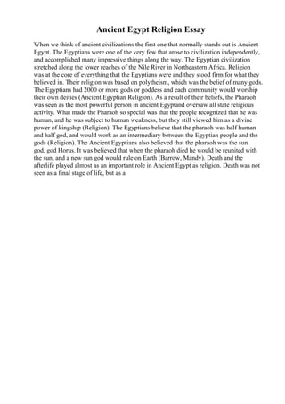 Ancient Egypt Religion Essay
When we think of ancient civilizations the first one that normally stands out is Ancient
Egypt. The Egyptians were one of the very few that arose to civilization independently,
and accomplished many impressive things along the way. The Egyptian civilization
stretched along the lower reaches of the Nile River in Northeastern Africa. Religion
was at the core of everything that the Egyptians were and they stood firm for what they
believed in. Their religion was based on polytheism, which was the belief of many gods.
The Egyptians had 2000 or more gods or goddess and each community would worship
their own deities (Ancient Egyptian Religion). As a result of their beliefs, the Pharaoh
was seen as the most powerful person in ancient Egyptand oversaw all state religious
activity. What made the Pharaoh so special was that the people recognized that he was
human, and he was subject to human weakness, but they still viewed him as a divine
power of kingship (Religion). The Egyptians believe that the pharaoh was half human
and half god, and would work as an intermediary between the Egyptian people and the
gods (Religion). The Ancient Egyptians also believed that the pharaoh was the sun
god, god Horus. It was believed that when the pharaoh died he would be reunited with
the sun, and a new sun god would rule on Earth (Barrow, Mandy). Death and the
afterlife played almost as an important role in Ancient Egypt as religion. Death was not
seen as a final stage of life, but as a
 