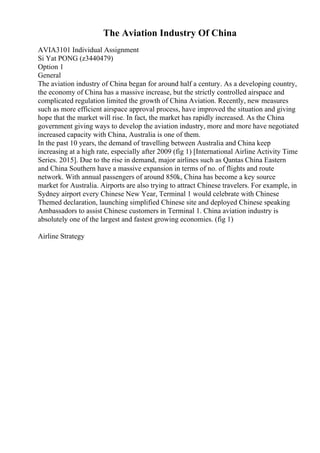 The Aviation Industry Of China
AVIA3101 Individual Assignment
Si Yat PONG (z3440479)
Option 1
General
The aviation industry of China began for around half a century. As a developing country,
the economy of China has a massive increase, but the strictly controlled airspace and
complicated regulation limited the growth of China Aviation. Recently, new measures
such as more efficient airspace approval process, have improved the situation and giving
hope that the market will rise. In fact, the market has rapidly increased. As the China
government giving ways to develop the aviation industry, more and more have negotiated
increased capacity with China, Australia is one of them.
In the past 10 years, the demand of travelling between Australia and China keep
increasing at a high rate, especially after 2009 (fig 1) [International Airline Activity Time
Series. 2015]. Due to the rise in demand, major airlines such as Qantas China Eastern
and China Southern have a massive expansion in terms of no. of flights and route
network. With annual passengers of around 850k, China has become a key source
market for Australia. Airports are also trying to attract Chinese travelers. For example, in
Sydney airport every Chinese New Year, Terminal 1 would celebrate with Chinese
Themed declaration, launching simplified Chinese site and deployed Chinese speaking
Ambassadors to assist Chinese customers in Terminal 1. China aviation industry is
absolutely one of the largest and fastest growing economies. (fig 1)
Airline Strategy
 