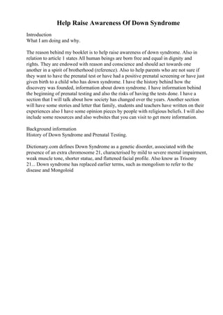 Help Raise Awareness Of Down Syndrome
Introduction
What I am doing and why.
The reason behind my booklet is to help raise awareness of down syndrome. Also in
relation to article 1 states All human beings are born free and equal in dignity and
rights. They are endowed with reason and conscience and should act towards one
another in a spirit of brotherhood (reference). Also to help parents who are not sure if
they want to have the prenatal test or have had a positive prenatal screening or have just
given birth to a child who has down syndrome. I have the history behind how the
discovery was founded, information about down syndrome. I have information behind
the beginning of prenatal testing and also the risks of having the tests done. I have a
section that I will talk about how society has changed over the years. Another section
will have some stories and letter that family, students and teachers have written on their
experiences also I have some opinion pieces by people with religious beliefs. I will also
include some resources and also websites that you can visit to get more information.
Background information
History of Down Syndrome and Prenatal Testing.
Dictionary.com defines Down Syndrome as a genetic disorder, associated with the
presence of an extra chromosome 21, characterised by mild to severe mental impairment,
weak muscle tone, shorter statue, and flattened facial profile. Also know as Trisomy
21... Down syndrome has replaced earlier terms, such as mongolism to refer to the
disease and Mongoloid
 