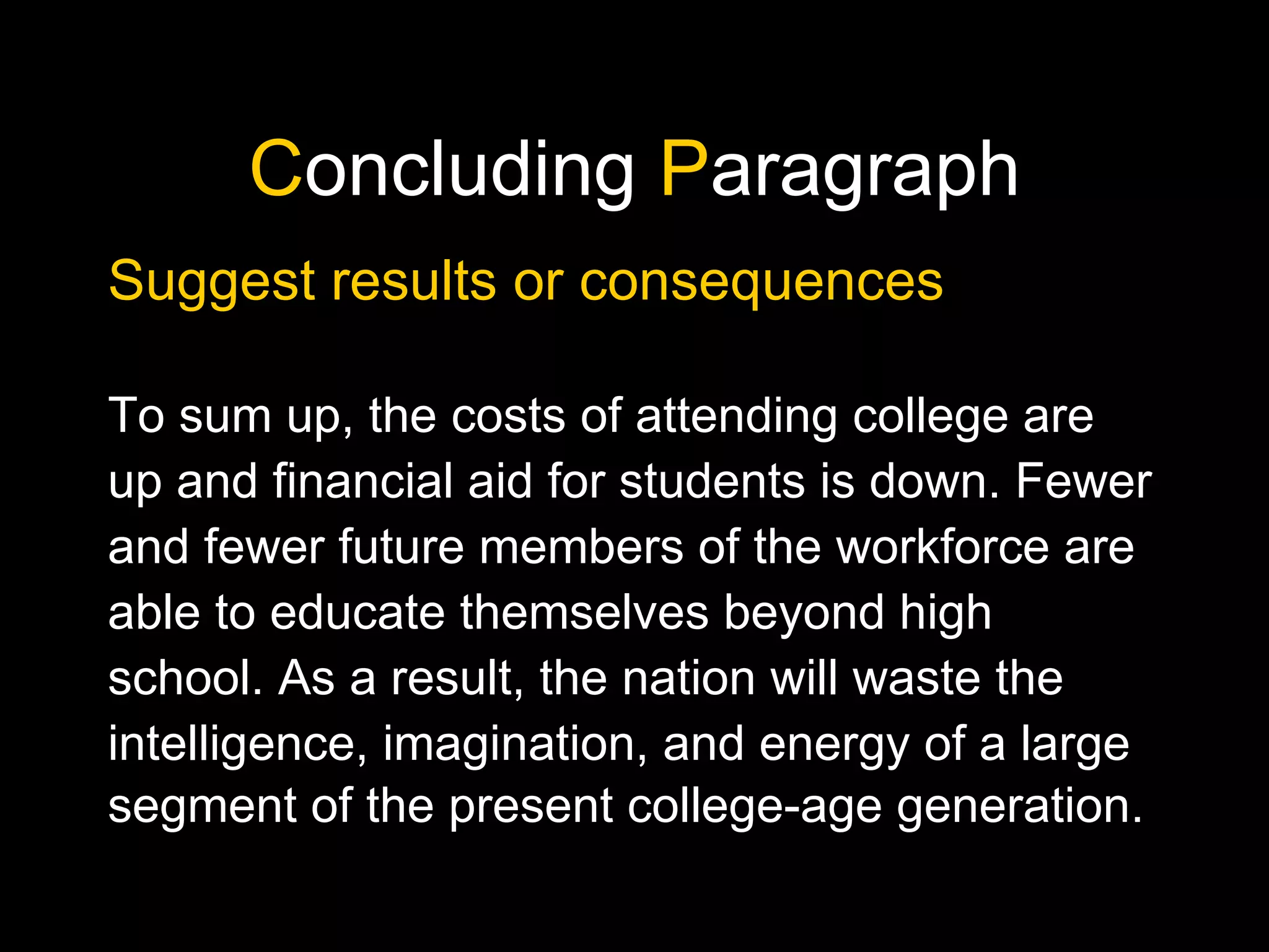 C oncluding  P aragraph Suggest results or consequences To sum up, the costs of attending college are up and financial aid for students is down. Fewer and fewer future members of the workforce are able to educate themselves beyond high school. As a result, the nation will waste the intelligence, imagination, and energy of a large segment of the present college-age generation. 