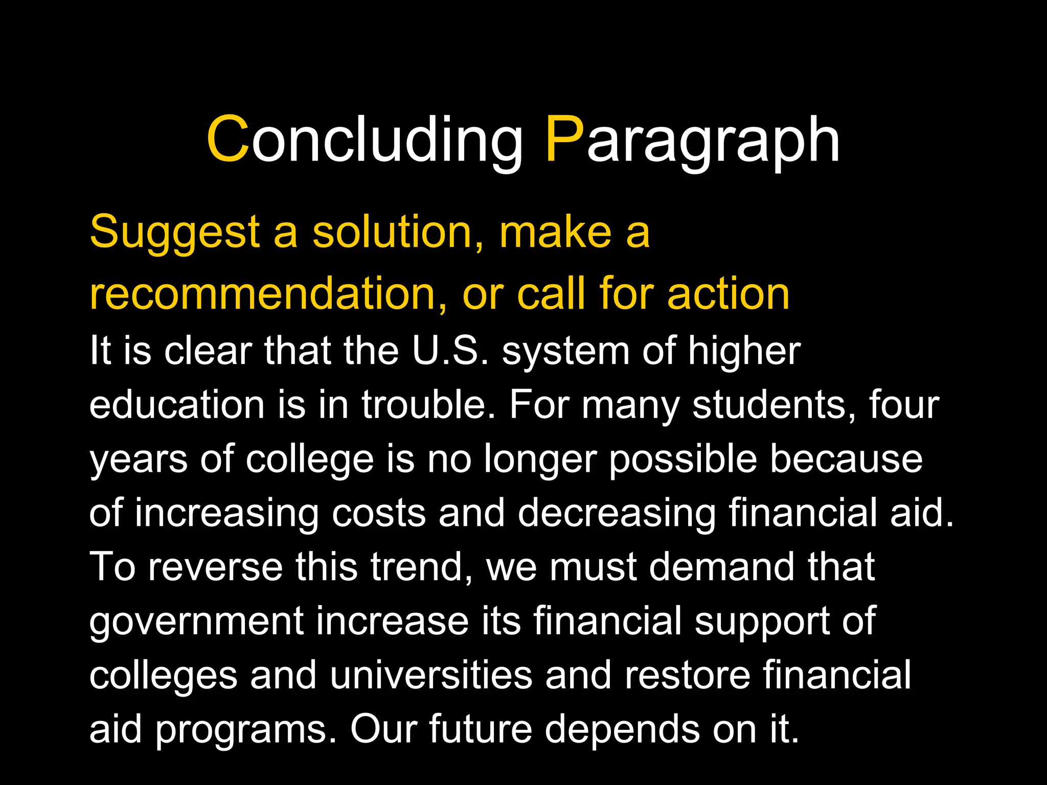 C oncluding  P aragraph Suggest a solution, make a recommendation, or call for action It is clear that the U.S. system of higher education is in trouble. For many students, four years of college is no longer possible because of increasing costs and decreasing financial aid. To reverse this trend, we must demand that government increase its financial support of colleges and universities and restore financial aid programs. Our future depends on it. 