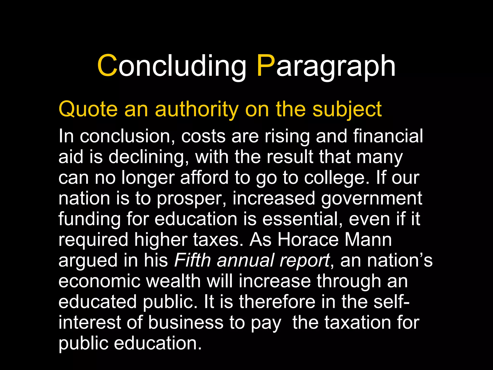 C oncluding  P aragraph Quote an authority on the subject In conclusion, costs are rising and financial aid is declining, with the result that many can no longer afford to go to college. If our nation is to prosper, increased government funding for education is essential, even if it required higher taxes. As Horace Mann argued in his  Fifth annual report , an nation’s economic wealth will increase through an educated public. It is therefore in the self-interest of business to pay  the taxation for public education. 