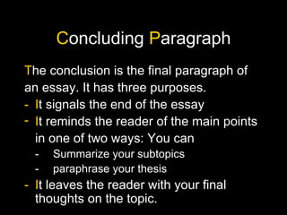C oncluding  P aragraph T he conclusion is the final paragraph of an essay. It has three purposes. - I t signals the end of the essay I t   reminds the reader of the main points in one of two ways: You can - Summarize your subtopics - paraphrase your thesis - I t leaves the reader with your final thoughts on the topic.  