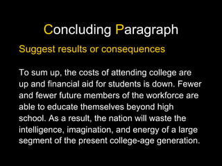 C oncluding  P aragraph Suggest results or consequences To sum up, the costs of attending college are up and financial aid for students is down. Fewer and fewer future members of the workforce are able to educate themselves beyond high school. As a result, the nation will waste the intelligence, imagination, and energy of a large segment of the present college-age generation. 