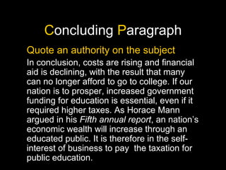 C oncluding  P aragraph Quote an authority on the subject In conclusion, costs are rising and financial aid is declining, with the result that many can no longer afford to go to college. If our nation is to prosper, increased government funding for education is essential, even if it required higher taxes. As Horace Mann argued in his  Fifth annual report , an nation’s economic wealth will increase through an educated public. It is therefore in the self-interest of business to pay  the taxation for public education. 