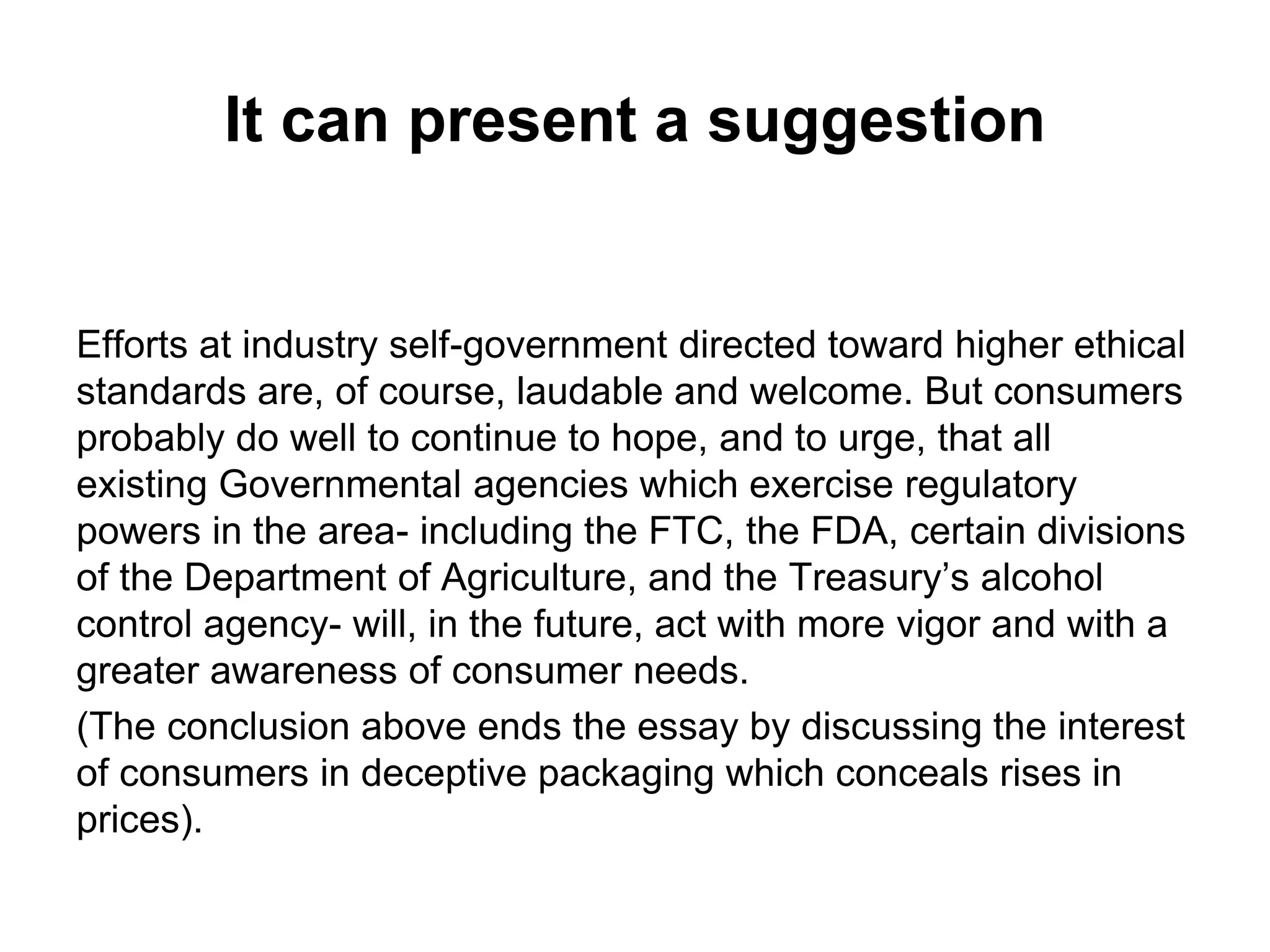 It can present a suggestion
Efforts at industry self-government directed toward higher ethical
standards are, of course, laudable and welcome. But consumers
probably do well to continue to hope, and to urge, that all
existing Governmental agencies which exercise regulatory
powers in the area- including the FTC, the FDA, certain divisions
of the Department of Agriculture, and the Treasury’s alcohol
control agency- will, in the future, act with more vigor and with a
greater awareness of consumer needs.
(The conclusion above ends the essay by discussing the interest
of consumers in deceptive packaging which conceals rises in
prices).
 