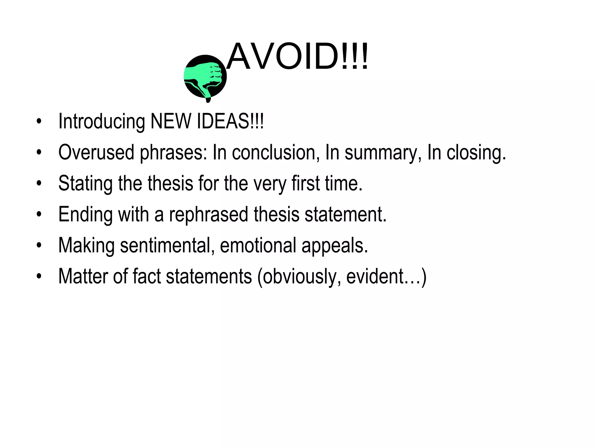 AVOID!!!
• Introducing NEW IDEAS!!!
• Overused phrases: In conclusion, In summary, In closing.
• Stating the thesis for the very first time.
• Ending with a rephrased thesis statement.
• Making sentimental, emotional appeals.
• Matter of fact statements (obviously, evident…)
 
