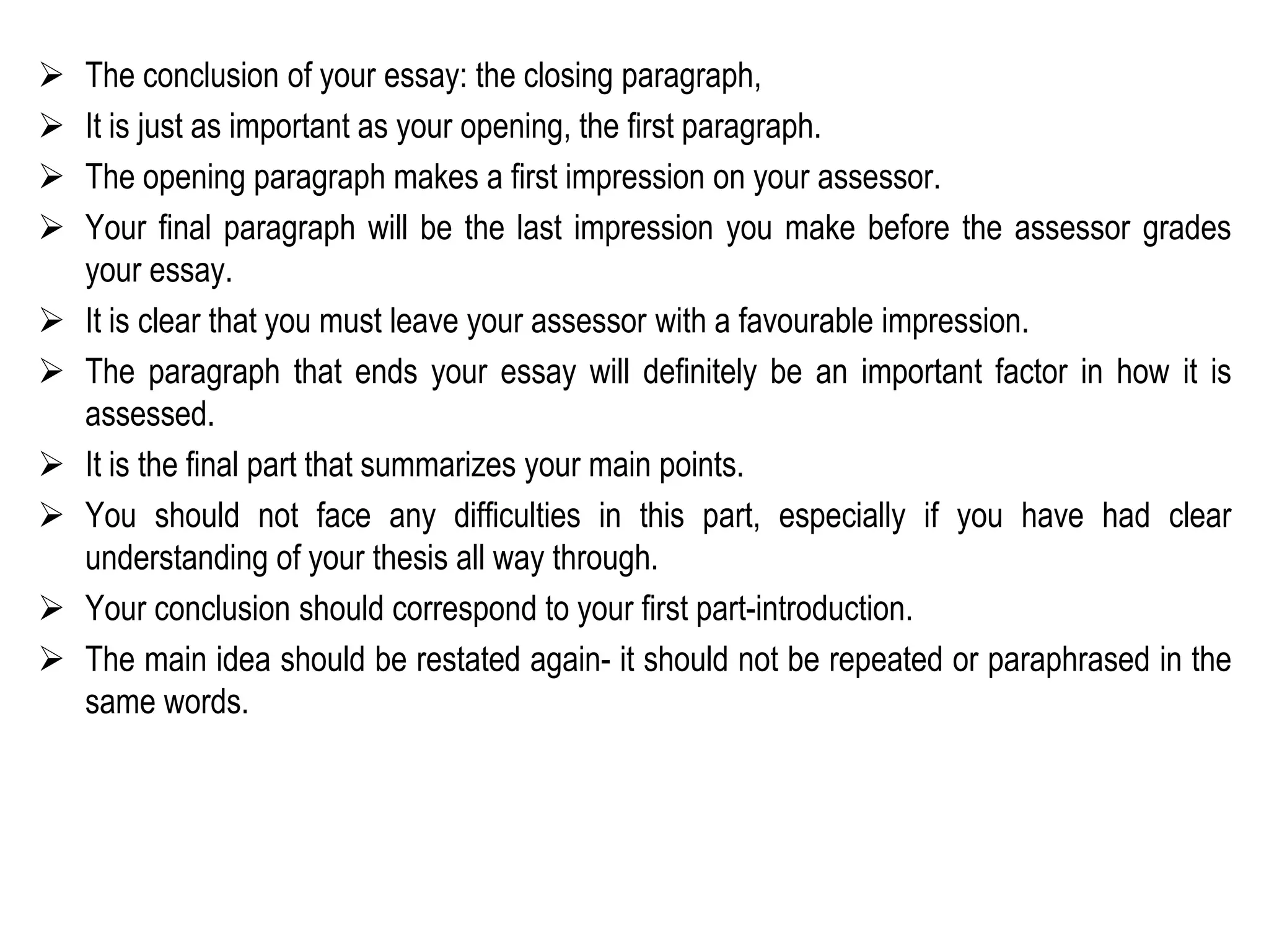  The conclusion of your essay: the closing paragraph,
 It is just as important as your opening, the first paragraph.
 The opening paragraph makes a first impression on your assessor.
 Your final paragraph will be the last impression you make before the assessor grades
your essay.
 It is clear that you must leave your assessor with a favourable impression.
 The paragraph that ends your essay will definitely be an important factor in how it is
assessed.
 It is the final part that summarizes your main points.
 You should not face any difficulties in this part, especially if you have had clear
understanding of your thesis all way through.
 Your conclusion should correspond to your first part-introduction.
 The main idea should be restated again- it should not be repeated or paraphrased in the
same words.
 