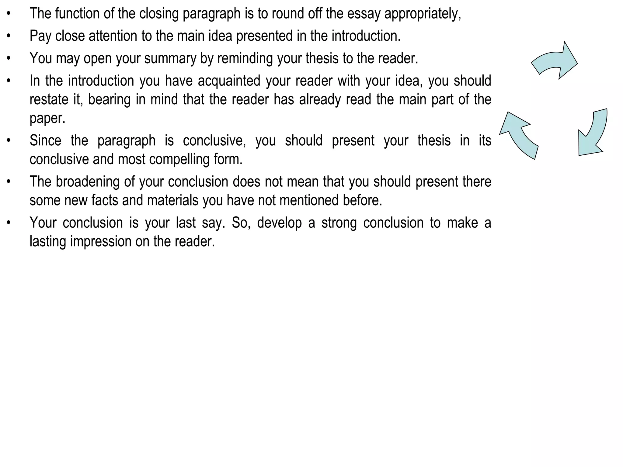 • The function of the closing paragraph is to round off the essay appropriately,
• Pay close attention to the main idea presented in the introduction.
• You may open your summary by reminding your thesis to the reader.
• In the introduction you have acquainted your reader with your idea, you should
restate it, bearing in mind that the reader has already read the main part of the
paper.
• Since the paragraph is conclusive, you should present your thesis in its
conclusive and most compelling form.
• The broadening of your conclusion does not mean that you should present there
some new facts and materials you have not mentioned before.
• Your conclusion is your last say. So, develop a strong conclusion to make a
lasting impression on the reader.
 