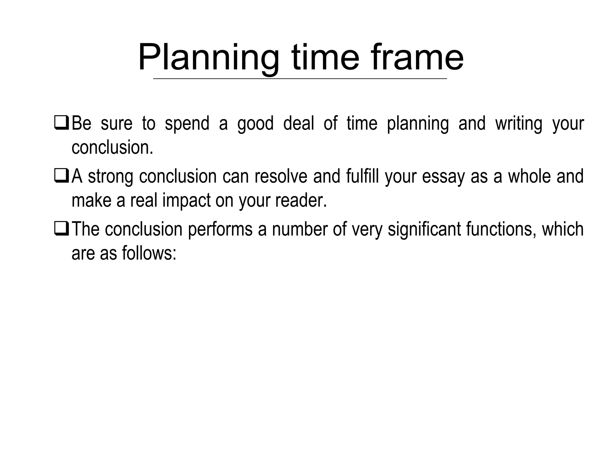Planning time frame
Be sure to spend a good deal of time planning and writing your
conclusion.
A strong conclusion can resolve and fulfill your essay as a whole and
make a real impact on your reader.
The conclusion performs a number of very significant functions, which
are as follows:
 