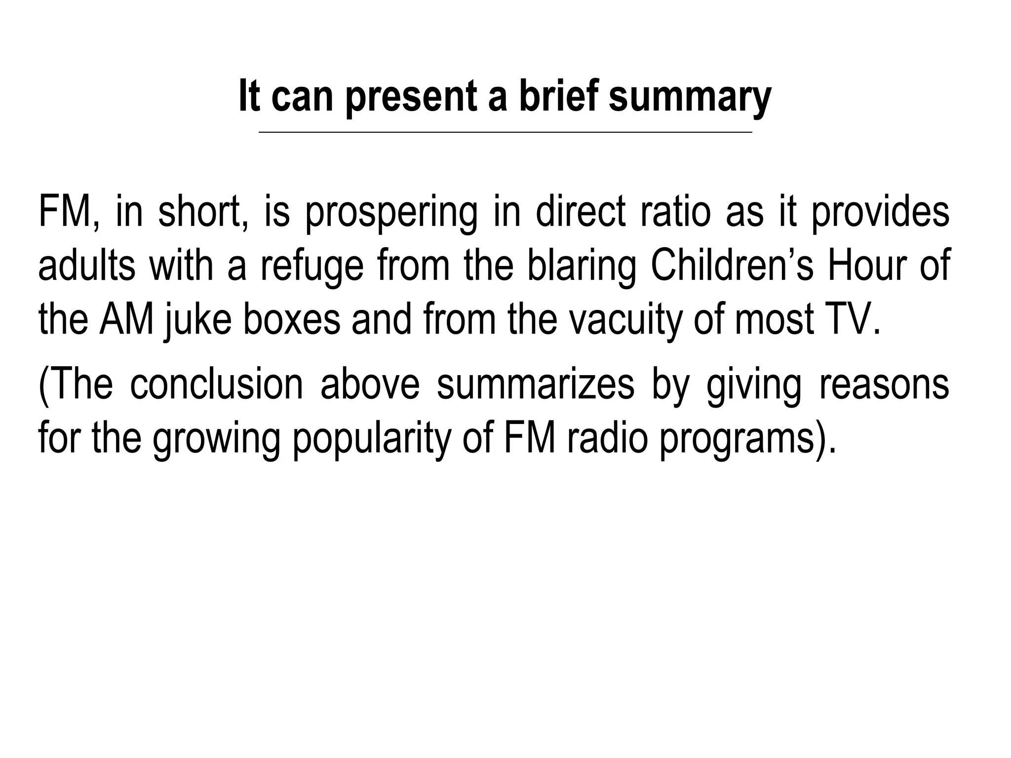 It can present a brief summary
FM, in short, is prospering in direct ratio as it provides
adults with a refuge from the blaring Children’s Hour of
the AM juke boxes and from the vacuity of most TV.
(The conclusion above summarizes by giving reasons
for the growing popularity of FM radio programs).
 