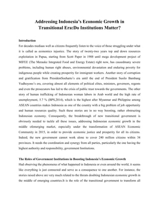Addressing Indonesia’s Economic Growth in
Transitional Era:Do Institutions Matter?
Introduction
For decades mediaas well as citizens frequently listen to the voice of those struggling under what
it is called as economics injustice. The story of twenty-two years top and down resources
exploitation in Papua, starting from Scott Paper in 1988 until mega development project of
MIFEE (The Merauke Integrated Food and Energy Estate) right now, has causedmany severe
problems, including human right abuses, environmental devastation and enduring poverty for
indigenous people while creating prosperity for immigrant workers. Another story of corruption
and gratification from PresidentSoeharto’s era until the end of President Susilo Bambang
Yudhoyono’s era, covering almost all elements of political elites, ministers, governors, regents
and even the prosecutors has led to the crisis of public trust towards the governments. The other
story of human trafficking of Indonesian woman labors in Arab world and the high rate of
unemployment, 5.7 % (BPS,2014), which is the highest after Myanmar and Philippine among
ASEAN countries makes Indonesia as one of the country with a big problem of job opportunity
and human resources quality. Such these stories are in no way boosting, rather obstructing
Indonesian economy. Consequently, the breakthrough of new transitional government is
obviously needed to tackle all these issues, addressing Indonesian economic growth in the
middle ofemerging market, especially under the transformation of ASEAN Economic
Community in 2015, in order to provide economic justice and prosperity for all its citizens.
Indeed, the new government cannot work alone to cover 240 million citizens within 34
provinces. It needs the coordination and synergy from all parties, particularly the one having the
highest authority and responsibility, government Institutions.
The Roles of Government Institutions in Boosting Indonesia’s Economic Growth
Had observing the phenomena of what happened in Indonesia or even around the world, it seems
like everything is just connected and serve as a consequence to one another. For instance, the
stories raised above are very much related to the threats doubting Indonesian economic growth in
the middle of emerging countries.It is the role of the transitional government to transform all
 