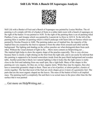 Still Life With A Bunch Of Asparagus Analysis
Still Life with a Basket of Fruit and a Bunch of Asparagus was painted by Louise Moillon. The oil
painting is of a simple still life of a basket of fruits in a rather dark room with a bunch of asparagus on
the right of the basket. It was painted in 1630. To the right of the painting there is an oil painting titled
Panthea, Cyrus, and Araspas which was painted by Laurent de La Hyre in 1631/4. To the left of the
painting there is another oil painting which is titled Landscape with Saint John on Patmos which was
painted by Nicolas Poussin in 1640. The painting makes use of implied line, the majority of the
implied lines are created by the fruit to separate it from the other fruits around each other and the
background. The lighting and shading on the yellow peaches are what distinguish them from each
other. Without the visual element of light in the ... Show more content on Helpwriting.net ...
The implied light helps to show the organic shape of the peaches especially. This is very obvious
because there is clearly a light shining on the fruit from the right side, and it can easily be inferred that
this painting is supposed to be located somewhere inside from the pure black background and wooden
table. Another point that it likely isn t natural lighting is that it looks like the light source is really
close to the fruit and radiating from one small spot, like a light bulb. Many of the shapes in this
painting are very organic, for they are, in fact, organic items. While they may be organic, they also
have a somewhat geometric shape to them. There are a lot of perfect, or almost perfect, clusters of
circles together. The fact that most of the fruit are circle shapes gives it more of a geometric feel. The
parts that are the most organic shaped are the leaves. The mass of the basket of fruit is all implied
mass. The painting itself is completely flat and there is no actual mass to the piece other than the flat
surface that it was painted
... Get more on HelpWriting.net ...
 