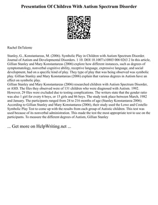 Presentation Of Children With Autism Spectrum Disorder
Rachel DeTalente
Stanley, G., Konstantareas, M. (2006). Symbolic Play in Children with Autism Spectrum Disorder.
Journal of Autism and Developmental Disorders. 1 10. DOI 10.1007/s10803 006 0263 2 In this article,
Gillian Stanley and Mary Konstantareas (2006) explore how different instances, such as degrees of
symptomatology, nonverbal cognitive ability, receptive language, expressive language, and social
development, had on a specific kind of play. They type of play that was being observed was symbolic
play. Gillian Stanley and Mary Konstantareas (2006) explain that various degrees in Autism have an
effect on symbolic play.
Gillian Stanley and Mary Konstantareas (2006) researched children with Autism Spectrum Disorder,
or ASD. The files they observed were of 131 children who were diagnosed with Autism. 1992.
However, 29 files were excluded due to testing complications. The writers state that the gender ratio
was also 1 girl for every 6 boys, or 15 girls and 86 boys. The study took place between March, 1982
and January. The participants ranged from 24 to 216 months of age (Stanley Konstantarea 2006).
According to Gillian Stanley and Mary Konstantarea (2006), their study used the Lowe and Costello
Symbolic Play Test to come up with the results from each group of Autistic children. This test was
used because of its nonverbal administration. This made the test the most appropriate test to use on the
participants. To measure the different degrees of Autism, Gillian Stanley
... Get more on HelpWriting.net ...
 