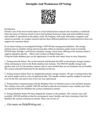 Strengths And Weaknesses Of Nettap
Introduction
Emind is one of the most trusted names in cloud infrastructure research and consultancy worldwide.
Since the dawn of Amazon cloud we have been helping businesses large and small establish secure
and scalable IT operations on the public cloud. We integrate with many third party companies and
whenever possible, we conduct research and test these different platforms to understand how these can
support our customers better.
In our latest testing we investigated NetApp s ONTAP data management platform. The storage
solution aims to simplify storing and moving data within an enterprise grade cloud. Essentially,
ONTAP takes NetApp s well known enterprise storage virtual array offering to the Amazon cloud to
support enterprise specific ... Show more content on Helpwriting.net ...
Using the Redis database gave us the opportunity to run the tests many times in close frequency.
1. Testing network failure: We cut the network and blocked all traffic to the primary storage instance
while continuing to write to the Redis database test instance. The ONTAP standby storage node
quickly took over for the primary instance and we were notified that our environment was not healthy.
The system remained functional for the duration of the test.
2. Testing instance failure Next we stopped the primary storage instance. We got a warning notice that
our action might result in a loss of ephemeral data. The standby instance quickly stepped in and took
over for the first one and no loss of service was experienced.
3. Testing failure communicating with the Mediator Next we blocked access to the mediator instance.
The volumes were still available. ONTAP notified us that the environment wasn t healthy and when
we restored it back the Mediator the system continued as normal.
4. Testing Mediator failure We then stopped the instance at the mediator. The volumes were still
available. ONTAP notified us that the environment wasn t healthy and when returning it back the
Mediator the system continued as normal. There was no loss of
... Get more on HelpWriting.net ...
 