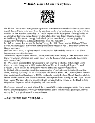 William Glasser’s Choice Theory Essay
Dr. William Glasser was a distinguished psychiatrist and author known for his distinctive views about
mental illness. Glasser broke away from the traditional model of psychotherapy in the early 1960s to
develop his own model of counseling. Dr. Glasser began with the development of therapy before he
developed his theoretical stance. Glasser created what is known as Reality Therapy. Glasser first
defined Reality Therapy as a therapy that leads all patients toward reality, towards grappling
successfully with tangible and intangible aspects of the real world (p.6).
In 1967, he founded The Institute for Reality Therapy. In 1969, Glasser published Schools Without
Failure. Glasser suggests that children be taught about these needs as well ... Show more content on
Helpwriting.net ...
He offers choice theory to replace external control and has dedicated the remainder of his life to
teaching and supporting this idea.
After almost 20 years without a theory, Glasser published Control Theory in 1984. In essence, reality
therapy was the art of change, and control theory was the theory of what needed to be changed and
why. Howatt (2001).
In 1996, Glasser announced that he was going to start referring to what had hitherto been control
theory, as choice theory, and in 1998 published Choice Theory: A New Psychology of Personal
Freedom. Glasser felt that the term control was misleading and suggestive of coercion.
In this book, Glasser greatly expanded the understanding of motivation and behavior. He and then
added, Warning: Psychiatry Can Be Hazardous to Your Mental Health (2003), to help people improve
their mental health and happiness. In 2005 he produced a booklet, Defining Mental Health as a Public
Health Issue to provide a new resource for mental health professionals. Finally, in 2007, Eight Lessons
for a Happier Marriage, which he co authored with his wife, Carleen, became his third book to help
couples learn important tools for improving their relationship.
Dr. Glasser s approach was non traditional. He does not believe in the concept of mental illness unless
there is something organically wrong with the brain that can be confirmed by a pathologist. He was
among the first to question and doubt the existence
... Get more on HelpWriting.net ...
 