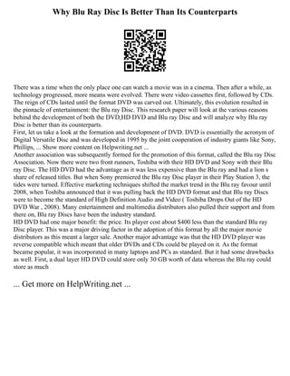 Why Blu Ray Disc Is Better Than Its Counterparts
There was a time when the only place one can watch a movie was in a cinema. Then after a while, as
technology progressed, more means were evolved. There were video cassettes first, followed by CDs.
The reign of CDs lasted until the format DVD was carved out. Ultimately, this evolution resulted in
the pinnacle of entertainment: the Blu ray Disc. This research paper will look at the various reasons
behind the development of both the DVD,HD DVD and Blu ray Disc and will analyze why Blu ray
Disc is better than its counterparts.
First, let us take a look at the formation and development of DVD. DVD is essentially the acronym of
Digital Versatile Disc and was developed in 1995 by the joint cooperation of industry giants like Sony,
Phillips, ... Show more content on Helpwriting.net ...
Another association was subsequently formed for the promotion of this format, called the Blu ray Disc
Association. Now there were two front runners, Toshiba with their HD DVD and Sony with their Blu
ray Disc. The HD DVD had the advantage as it was less expensive than the Blu ray and had a lion s
share of released titles. But when Sony premiered the Blu ray Disc player in their Play Station 3, the
tides were turned. Effective marketing techniques shifted the market trend in the Blu ray favour until
2008, when Toshiba announced that it was pulling back the HD DVD format and that Blu ray Discs
were to become the standard of High Definition Audio and Video ( Toshiba Drops Out of the HD
DVD War , 2008). Many entertainment and multimedia distributors also pulled their support and from
there on, Blu ray Discs have been the industry standard.
HD DVD had one major benefit: the price. Its player cost about $400 less than the standard Blu ray
Disc player. This was a major driving factor in the adoption of this format by all the major movie
distributors as this meant a larger sale. Another major advantage was that the HD DVD player was
reverse compatible which meant that older DVDs and CDs could be played on it. As the format
became popular, it was incorporated in many laptops and PCs as standard. But it had some drawbacks
as well. First, a dual layer HD DVD could store only 30 GB worth of data whereas the Blu ray could
store as much
... Get more on HelpWriting.net ...
 