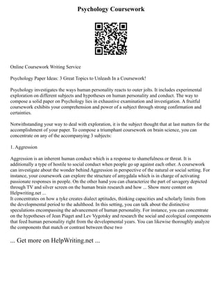 Psychology Coursework
Online Coursework Writing Service
Psychology Paper Ideas: 3 Great Topics to Unleash In a Coursework!
Psychology investigates the ways human personality reacts to outer jolts. It includes experimental
exploration on different subjects and hypotheses on human personality and conduct. The way to
compose a solid paper on Psychology lies in exhaustive examination and investigation. A fruitful
coursework exhibits your comprehension and power of a subject through strong confirmation and
certainties.
Notwithstanding your way to deal with exploration, it is the subject thought that at last matters for the
accomplishment of your paper. To compose a triumphant coursework on brain science, you can
concentrate on any of the accompanying 3 subjects:
1. Aggression
Aggression is an inherent human conduct which is a response to shamefulness or threat. It is
additionally a type of hostile to social conduct when people go up against each other. A coursework
can investigate about the wonder behind Aggression in perspective of the natural or social setting. For
instance, your coursework can explore the structure of amygdala which is in charge of activating
passionate responses in people. On the other hand you can characterize the part of savagery depicted
through TV and silver screen on the human brain research and how ... Show more content on
Helpwriting.net ...
It concentrates on how a tyke creates dialect aptitudes, thinking capacities and scholarly limits from
the developmental period to the adulthood. In this setting, you can talk about the distinctive
speculations encompassing the advancement of human personality. For instance, you can concentrate
on the hypotheses of Jean Piaget and Lev Vygotsky and research the social and ecological components
that feed human personality right from the developmental years. You can likewise thoroughly analyze
the components that match or contrast between these two
... Get more on HelpWriting.net ...
 