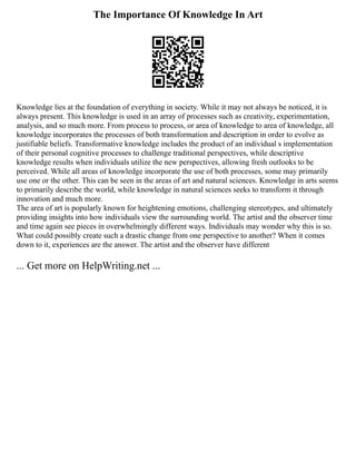 The Importance Of Knowledge In Art
Knowledge lies at the foundation of everything in society. While it may not always be noticed, it is
always present. This knowledge is used in an array of processes such as creativity, experimentation,
analysis, and so much more. From process to process, or area of knowledge to area of knowledge, all
knowledge incorporates the processes of both transformation and description in order to evolve as
justifiable beliefs. Transformative knowledge includes the product of an individual s implementation
of their personal cognitive processes to challenge traditional perspectives, while descriptive
knowledge results when individuals utilize the new perspectives, allowing fresh outlooks to be
perceived. While all areas of knowledge incorporate the use of both processes, some may primarily
use one or the other. This can be seen in the areas of art and natural sciences. Knowledge in arts seems
to primarily describe the world, while knowledge in natural sciences seeks to transform it through
innovation and much more.
The area of art is popularly known for heightening emotions, challenging stereotypes, and ultimately
providing insights into how individuals view the surrounding world. The artist and the observer time
and time again see pieces in overwhelmingly different ways. Individuals may wonder why this is so.
What could possibly create such a drastic change from one perspective to another? When it comes
down to it, experiences are the answer. The artist and the observer have different
... Get more on HelpWriting.net ...
 