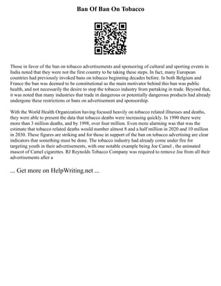 Ban Of Ban On Tobacco
Those in favor of the ban on tobacco advertisements and sponsoring of cultural and sporting events in
India noted that they were not the first country to be taking these steps. In fact, many European
countries had previously invoked bans on tobacco beginning decades before. In both Belgium and
France the ban was deemed to be constitutional as the main motivator behind this ban was public
health, and not necessarily the desire to stop the tobacco industry from partaking in trade. Beyond that,
it was noted that many industries that trade in dangerous or potentially dangerous products had already
undergone these restrictions or bans on advertisement and sponsorship.
With the World Health Organization having focused heavily on tobacco related illnesses and deaths,
they were able to present the data that tobacco deaths were increasing quickly. In 1990 there were
more than 3 million deaths, and by 1998, over four million. Even more alarming was that was the
estimate that tobacco related deaths would number almost 8 and a half million in 2020 and 10 million
in 2030. These figures are striking and for those in support of the ban on tobacco advertising are clear
indicators that something must be done. The tobacco industry had already come under fire for
targeting youth in their advertisements, with one notable example being Joe Camel , the animated
mascot of Camel cigarettes. RJ Reynolds Tobacco Company was required to remove Joe from all their
advertisements after a
... Get more on HelpWriting.net ...
 
