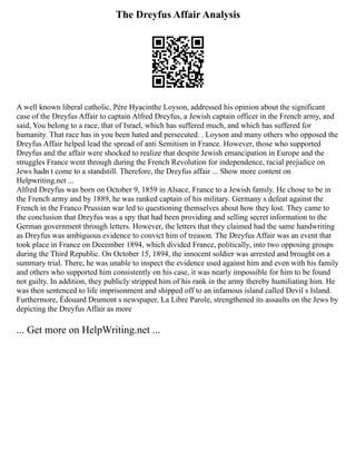 The Dreyfus Affair Analysis
A well known liberal catholic, Père Hyacinthe Loyson, addressed his opinion about the significant
case of the Dreyfus Affair to captain Alfred Dreyfus, a Jewish captain officer in the French army, and
said, You belong to a race, that of Israel, which has suffered much, and which has suffered for
humanity. That race has in you been hated and persecuted. . Loyson and many others who opposed the
Dreyfus Affair helped lead the spread of anti Semitism in France. However, those who supported
Dreyfus and the affair were shocked to realize that despite Jewish emancipation in Europe and the
struggles France went through during the French Revolution for independence, racial prejudice on
Jews hadn t come to a standstill. Therefore, the Dreyfus affair ... Show more content on
Helpwriting.net ...
Alfred Dreyfus was born on October 9, 1859 in Alsace, France to a Jewish family. He chose to be in
the French army and by 1889, he was ranked captain of his military. Germany s defeat against the
French in the Franco Prussian war led to questioning themselves about how they lost. They came to
the conclusion that Dreyfus was a spy that had been providing and selling secret information to the
German government through letters. However, the letters that they claimed had the same handwriting
as Dreyfus was ambiguous evidence to convict him of treason. The Dreyfus Affair was an event that
took place in France on December 1894, which divided France, politically, into two opposing groups
during the Third Republic. On October 15, 1894, the innocent soldier was arrested and brought on a
summary trial. There, he was unable to inspect the evidence used against him and even with his family
and others who supported him consistently on his case, it was nearly impossible for him to be found
not guilty. In addition, they publicly stripped him of his rank in the army thereby humiliating him. He
was then sentenced to life imprisonment and shipped off to an infamous island called Devil s Island.
Furthermore, Édouard Drumont s newspaper, La Libre Parole, strengthened its assaults on the Jews by
depicting the Dreyfus Affair as more
... Get more on HelpWriting.net ...
 