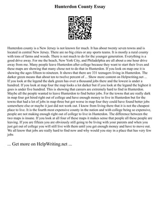 Hunterdon County Essay
Hunterdon county is a New Jersey is not known for much. It has about twenty seven towns and is
located in central New Jersey. There are no big cities or any sports teams. It is mostly a rural county
with tons of farms and woods. There is not much to do for the younger generation. Everything is a
good drive away. For me the beach, New York City, and Philadelphia are all about a one hour drive
away from me. Many people leave Hunterdon after college because they want to start their lives and
these maps are showing that many chose not to do that in Hunterdon. If you look on map one it is
showing the ages fifteen to nineteen. It shows that there are 331 teenagers living in Hunterdon. The
darker green means that about ten to twelve percent of ... Show more content on Helpwriting.net ...
If you look at the legend the dark green has over a thousand jobs there and the lowest is under a
hundred. If you look at map four the map looks a lot darker but if you look at the legand the highest it
goes is under five hundred. This is showing that careers are extremely hard to find in Hunterdon.
Maybe all the people wanted to leave Hunterdon to find better jobs. For the towns that are really dark
in map four got hired right out of college and have enough money to live in Hunterdon but for the
towns that had a lot of jobs in map three but got worse in map four they could have found better jobs
somewhere else or maybe it just did not work out. I know from living there that it is not the cheapest
place to live. It is the fourth most expensive county in the nation and with college being so expensive,
people are not making enough right out of college to live in Hunterdon. The difference between the
two maps is insane. If you look at all four of these maps it makes sense that people all these people are
leaving. If you are fifteen you are obviously still going to be living with your parents and when you
just get out of college you will still live with them until you get enough money and have to move out.
We all know that jobs are really hard to find now and why would you stay in a place that has very few
jobs
... Get more on HelpWriting.net ...
 