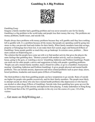 Gambling Is A Big Problem
Gambling Essay
Imagine a family member had a gambling problem and was never around to care for his family.
Gambling is a big problem in the world today and people lose their money that way. The problems are
money problems, health issues, and suicide risk.
People always have problems with money problems because they will gamble until they have nothing
left to gamble with. It s a problem because all the money that people are spending could be going into
stores so they can provide food and clothes for their family. When family members learn that savings,
property or belongings have been lost, it can make them feel scared, angry and betrayed (Effects of
Gambling). Some people gamble so much they can go bankrupt. In extreme cases, problem ... Show
more content on Helpwriting.net ...
The solution that the people have come up with is to find another activity that gives the players the
same feelings that gambling does. ¨Distract yourself with another activity, such as cleaning your
house, going to the gym, or watching a movie¨ (Gambling Addiction and Problem Gambling). People
can reach out for other people s advice and suggestions to help with people s gambling problems.
¨People can call a trusted family member, meet a friend for coffee, or go to a Gamblers Anonymous
meeting¨ (Gambling Addiction and Problem Gambling). It gives people physical and mental health
problems. This can include anxiety, depression and stress related problems such as poor sleep, ulcers,
bowel problems, headaches and muscle pains (Effects of Gambling).
The third problem is that from gambling people can have temptations to go suicide. Rates of suicide
are higher for people who gamble excessively, and for their family members. The people most likely
to attempt suicide are those who also have mental health problems (like depression) or who heavily
use alcohol or other drugs (Effects of Gambling). Suicide risks from gambling have gone up over the
years because teens get all the anxiety and depression from playing. A study undertaken in Hong Kong
in 2010 found that of the 233 gambling suicides in the city over the course of a year, 110 of the
victims
... Get more on HelpWriting.net ...
 