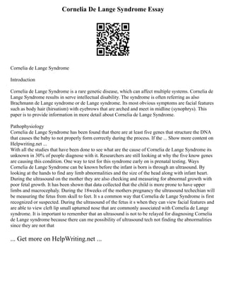 Cornelia De Lange Syndrome Essay
Cornelia de Lange Syndrome
Introduction
Cornelia de Lange Syndrome is a rare genetic disease, which can affect multiple systems. Cornelia de
Lange Syndrome results in serve intellectual disability. The syndrome is often referring as also
Brachmann de Lange syndrome or de Lange syndrome. Its most obvious symptoms are facial features
such as body hair (hirsutism) with eyebrows that are arched and meet in midline (synophrys). This
paper is to provide information in more detail about Cornelia de Lange Syndrome.
Pathophysiology
Cornelia de Lange Syndrome has been found that there are at least five genes that structure the DNA
that causes the baby to not properly form correctly during the process. If the ... Show more content on
Helpwriting.net ...
With all the studies that have been done to see what are the cause of Cornelia de Lange Syndrome its
unknown in 30% of people diagnose with it. Researchers are still looking at why the five know genes
are causing this condition. One way to test for this syndrome early on is prenatal testing. Ways
Cornelia de Lange Syndrome can be known before the infant is born is through an ultrasound. By
looking at the hands to find any limb abnormalities and the size of the head along with infant heart.
During the ultrasound on the mother they are also checking and measuring for abnormal growth with
poor fetal growth. It has been shown that data collected that the child is more prone to have upper
limbs and macrocephaly. During the 18weeks of the mothers pregnancy the ultrasound techechian will
be measuring the fetus from skull to feet. It s a common way that Cornelia de Lange Syndrome is first
recognized or suspected. During the ultrasound of the fetus it s when they can view facial features and
are able to view cleft lip small upturned nose that are commonly associated with Cornelia de Lange
syndrome. It is important to remember that an ultrasound is not to be relayed for diagnosing Cornelia
de Lange syndrome because there can me possibility of ultrasound tech not finding the abnormalities
since they are not that
... Get more on HelpWriting.net ...
 